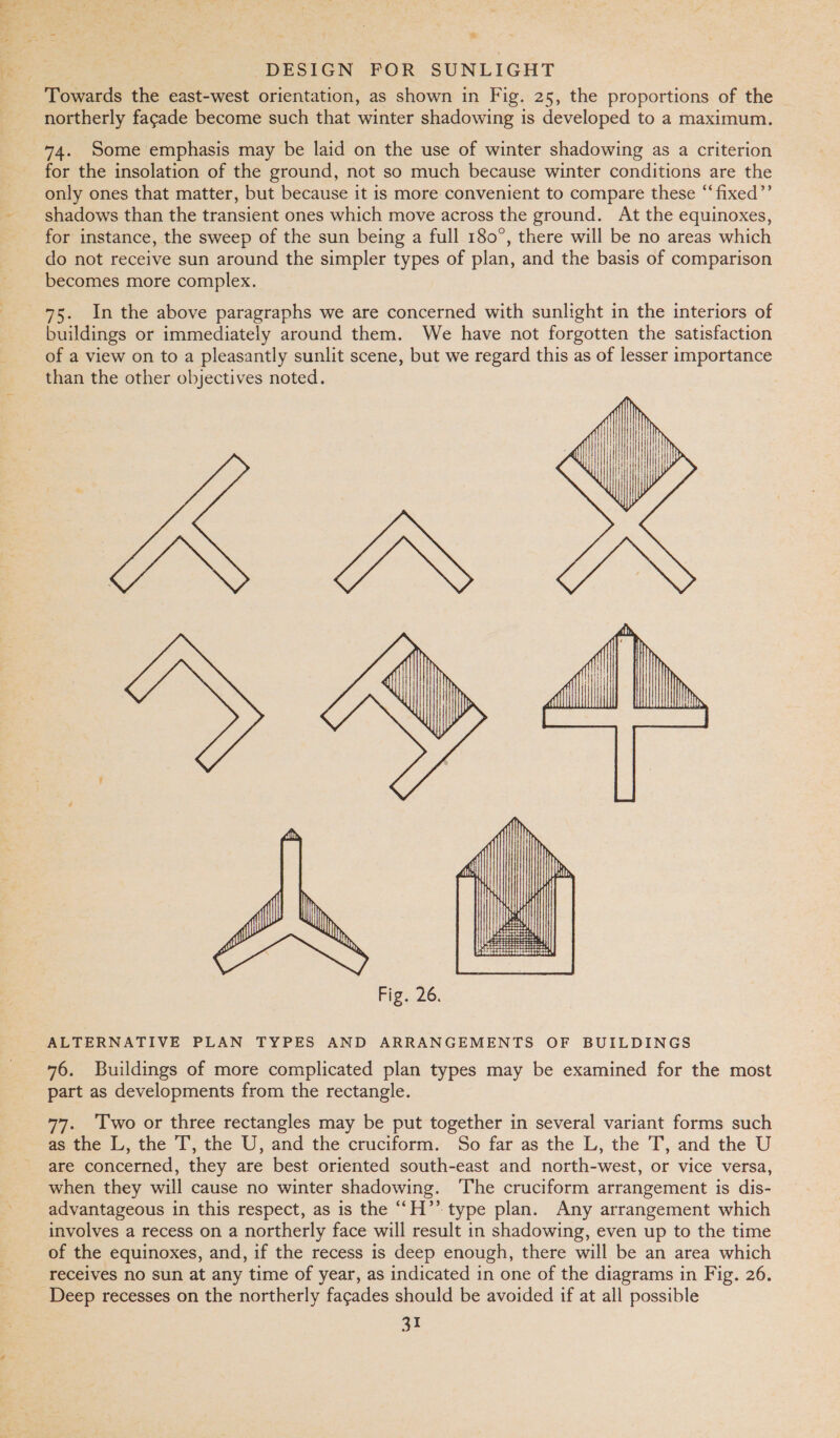 ) Wet iene he DESIGN FOR SUNLIGHT Towards the east-west orientation, as shown in Fig. 25, the proportions of the northerly fagade become such that winter shadowing is developed to a maximum. 74. Some emphasis may be laid on the use of winter shadowing as a criterion for the insolation of the ground, not so much because winter conditions are the only ones that matter, but because it is more convenient to compare these “fixed’’ shadows than the transient ones which move across the ground. At the equinoxes, for instance, the sweep of the sun being a full 180°, there will be no areas which do not receive sun around the simpler types of plan, and the basis of comparison becomes more complex. buildings or immediately around them. We have not forgotten the satisfaction of a view on to a pleasantly sunlit scene, but we regard this as of lesser importance than the other objectives noted.  ALTERNATIVE PLAN TYPES AND ARRANGEMENTS OF BUILDINGS 76. Buildings of more complicated plan types may be examined for the most part as developments from the rectangle. 77. ‘Two or three rectangles may be put together in several variant forms such as the L, the T, the U, and the cruciform. So far as the L, the T, and the U are concerned, they are best oriented south-east and north-west, or vice versa, when they will cause no winter shadowing. The cruciform arrangement is dis- advantageous in this respect, as is the ‘‘H’’ type plan. Any arrangement which involves a recess on a northerly face will result in shadowing, even up to the time of the equinoxes, and, if the recess is deep enough, there will be an area which receives no sun at any time of year, as indicated in one of the diagrams in Fig. 26.