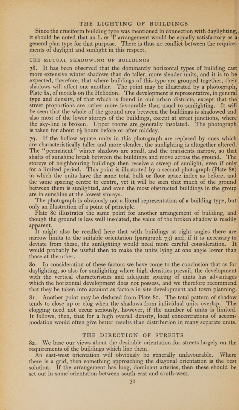 Since the cruciform building type was mentioned in connection with daylighting, it should be noted that an L or T arrangement would be equally satisfactory as a. general plan type for that purpose. There is thus no conflict between the require- ments of daylight and sunlight in this respect. THE MUTUAL SHADOWING OF BUILDINGS 78. It has been observed that the dominantly horizontal types of building cast more extensive winter shadows than do taller, more slender units, and it is to be expected, therefore, that where buildings of this type are grouped together, their shadows will affect one another. The point may be illustrated by a photograph, Plate 8A, of models on the Heliodon. The development is representative, in general type and density, of that which is found in our urban districts, except that the street proportions are rather more favourable than usual to sunlighting. It will be seen that the whole of the ground area between the buildings is shadowed and also most of the lower storeys of the buildings, except at street junctions, where the sky-line is broken. Upper rooms are generally insolated. The photograph is taken for about 14 hours before or after midday. 79. If the hollow square units in this photograph are replaced by ones which are characteristically taller and more slender, the sunlighting is altogether altered. The ‘‘permanent’’ winter shadows are small, and the transients narrow, so that shafts of sunshine break between the buildings and move across the ground. The storeys of neighbouring buildings then receive a sweep of sunlight, even if only for a limited period. This point is illustrated by a second photograph (Plate 8B) “in which the units have the same total bulk or floor space index as before, and the same spacing centre to centre, yet it will be seen that much of the ground between them is sunlighted, and even the most obstructed buildings in the group are in sunshine at the lowest storeys. The photograph is obviously not a literal representation of a building type, but only an illustration of a point of principle. | Plate 8c illustrates the same point for another arrangement of building, and_ though the ground is less well insolated, the value of the broken shadow is readily apparent. It might also be recalled here that with buildings at right angles there are narrow limits to the suitable orientation (paragraph 73) and, if it is necessary to deviate from these, the sunlighting would need more careful consideration. It would probably be useful then to make the units lying at one angle lower than those at the other. : 80. In consideration of these factors we have come to the conclusion that as for daylighting, so also for sunlighting where high densities prevail, the development with the vertical characteristics and adequate spacing of units has advantages which the horizontal development does not possess, and we therefore recommend that they be taken into account as factors in site development and town planning. 81. Another point may be deduced from Plate 8c. The total pattern of shadow tends to close up or clog when the shadows from individual units overlap. The clogging need not occur seriously, however, if the number of units is limited. It follows, then, that for a high overall density, local concentrations of accom- modation would often give better results than distribution in many separate units. THE DIRECTION OF STREETS 82. We base our views about the desirable orientation for streets largely on the requirements of the buildings which line them. An east-west orientation will obviously be generally unfavourable. Where there is a grid, then something approaching the diagonal orientation is the best solution. If the arrangement has long, dominant arteries, then these should be set out in some orientation between south-east and south-west.