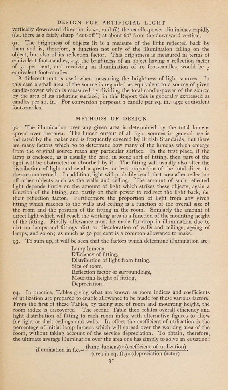 vertically downward direction is so, and (6) the candle-power diminishes rapidly (z.e. there is a fairly sharp “cut-off’’) at about 60° from the downward vertical. gt. The brightness of objects lit is a measure of the light reflected back by them and is, therefore, a function not only of the illumination falling on the object, but also of its reflection factor. This brightness is measured in terms of equivalent foot-candles, e.g. the brightness of an object having a reflection factor of 50 per cent, and receiving an illumination of 10 foot-candles, would be 5 equivalent foot-candles. A different unit is used when measuring the brightness of light sources. In this case a small area of the source is regarded as equivalent to a source of given candle-power which is measured by dividing the total candle-power of the source by the area of its radiating surface; in this Report this is generally expressed as candles per sq. in. For conversion purposes 1 candle per sq. in.=452 equivalent foot-candles. METHODS OF DESIGN g2. The illumination over any given area is determined by the total lumens spread over the area. The lumen output of all light sources in general use is indicated by the maker and is frequently covered by British Standards, but there are many factors which go to determine how many of the lumens which emerge from the original source reach any particular surface. In the first place, if the lamp is enclosed, as is usually the case, in some sort of fitting, then part of the light will be obstructed or absorbed by it. The fitting will usually also alter the distribution of light and send a greater or less proportion of the total direct to the area concerned. In addition, light will probably reach that area after reflection off other objects such as the walls and ceiling. ‘The amount of such reflected light depends firstly on the amount of light which strikes these objects, again a function of the fitting, and partly on their power to redirect the light back, z.e. their reflection factor. Furthermore the proportion of light from any given fitting which reaches to the walls and ceiling is a function of the overall size of the room and the position of the fitting in the room. Similarly the amount of direct light which will reach the working area is a function of the mounting height of the fitting. Finally, allowance must be made for drop in illumination due to dirt on lamps and fittings, dirt or discoloration of walls and ceilings, ageing of lamps, and so on; as much as 30 per cent is a common allowance to make. 93. ‘To sum up, it will be seen that the factors which determine illumination are: Lamp lumens, Efficiency of fitting, Distribution of light from fitting, Size of room, Reflection factor of surroundings, Mounting height of fitting, Depreciation. 94. In practice, Tables giving what are known as room indices and coefficients of utilization are prepared to enable allowance to be made for these various factors. From the first of these Tables, by taking size of room and mounting height, the room index is discovered. The second Table then relates overall efficiency and light distribution of fitting to each room index with alternative figures to allow for light or dark ceilings and walls. In effect the coefficient of utilization is the percentage of initial lamp lumens which will spread over the working area of the room, without taking account of the service depreciation. ‘To obtain, therefore, the ultimate average illumination over the area one has simply to solve an equation: (lamp lumens) x (coefficient of utilization) (area in sq. ft.)x (depreciation factor) a5 illumination in f.c.=