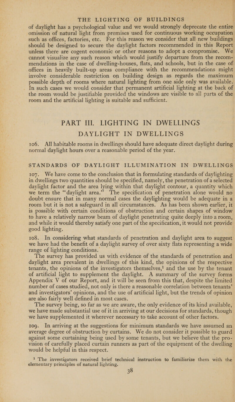 of daylight has a psychological value and we would strongly deprecate the entire omission of natural light from premises used for continuous working occupation such as offices, factories, etc. For this reason we consider that all new buildings should be designed to secure the daylight factors recommended in this Report unless there are cogent economic or other reasons to adopt a compromise. We cannot visualize any such reason which would justify departure from the recom- mendations in the case of dwelling-houses, flats, and schools, but in the case of offices in heavily built-up areas compliance with the recommendations might involve considerable restriction on building design as regards the maximum possible depth of rooms where natural lighting from one side only was available. . In such cases we would consider that permanent artificial lighting at the back of the room would be justifiable provided the windows are visible to all parts of the room and the artificial lighting is suitable and sufficient. PART II. LIGHTING IN DWELLINGS DAYLIGHT IN DWELLINGS 106. All habitable rooms in dwellings should have adequate direct daylight during normal daylight hours over a reasonable period of the year. STANDARDS OF DAYLIGHT ILLUMINATION IN DWELLINGS 107. We have come to the conclusion that in formulating standards of daylighting in dwellings two quantities should be specified, namely, the penetration of a selected daylight factor and the area lying within that daylight contour, a quantity which we term the “daylight area.’”’ ‘The specification of penetration alone would no doubt ensure that in many normal cases the daylighting would be adequate in a room but it is not a safeguard in all circumstances. As has been shown earlier, it is possible with certain conditions of obstruction and certain shapes of window to have a relatively narrow beam of daylight penetrating quite deeply into a room, and while it would thereby satisfy one part of the specification, it would not provide good lighting. 108. In considering what standards of penetration and daylight area to suggest we have had the benefit of a daylight survey of over sixty flats representing a wide range of lighting conditions. The survey has provided us with evidence of the standards of penetration and daylight area prevalent in dwellings of this kind, the opinions of the respective tenants, the opinions of the investigators themselves,! and the use by the tenant of artificial light to supplement the daylight. A summary of the survey forms Appendix V of our Report, and it will be seen from this that, despite the limited number of cases studied, not only is there a reasonable correlation between tenants’ and investigators’ opinions, and the use of artificial light, but the trends of opinion are also fairly well defined in most cases. The survey being, so far as we are aware, the only evidence of its kind available, we have made substantial use of it in arriving at our decisions for standards, though we have supplemented it wherever necessary to take account of other factors. 10g. In arriving at the suggestions for minimum standards we have assumed an average degree of obstruction by curtains. We do not consider it possible to guard against some curtaining being used by some tenants, but we believe that the pro- vision of carefully placed curtain runners as part of the equipment of the dwelling would be helpful in this respect. 1 The investigators received brief technical instruction to familiarize them with the elementary principles of natural lighting.