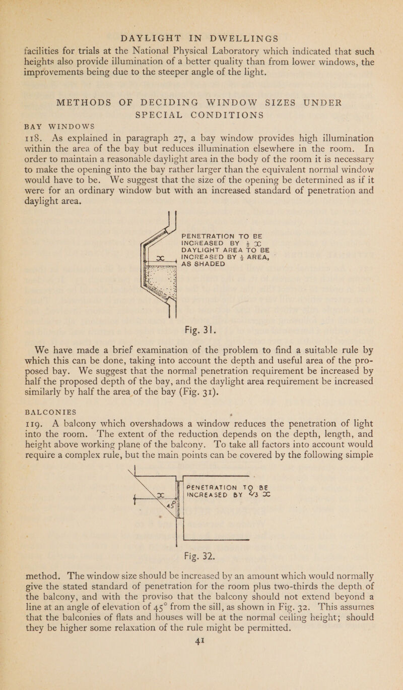 facilities for trials at the National Physical Laboratory which indicated that such heights also provide illumination of a better quality than from lower windows, the improvements being due to the steeper angle of the light. METHODS OF DECIDING WINDOW SIZES UNDER SPECIAL CONDITIONS BAY WINDOWS 118. As explained in paragraph 27, a bay window provides high illumination within the area of the bay but reduces illumination elsewhere in the room. In order to maintain a reasonable daylight area in the body of the room it is necessary to make the opening into the bay rather larger than the equivalent normal window would have to be. We suggest that the size of the opening be determined as if it were for an ordinary window but with an increased standard of penetration and daylight area. PENETRATION TO BE INCREASED BY 3% DAYLIGHT AREA TO BE INCREASED BY 4 AREA, © aun AS SHADED  Fig. 31. We have made a brief examination of the problem to find a suitable rule by which this can be done, taking into account the depth and useful area of the pro- posed bay. We suggest that the normal penetration requirement be increased by half the proposed depth of the bay, and the daylight area requirement be increased similarly by half the area of the bay (Fig. 31). BALCONIES ; 119. A balcony which overshadows a window reduces the penetration of light into the room. The extent of the reduction depends on the depth, length, and height above working plane of the balcony. To take all factors into account would ~ require a complex rule, but the main points can be covered by the following simple   b | PENETRATION TQ BE ||INCREASED BY %3 2 method. The window size should be increased by an amount which would normally give the stated standard of penetration for the room plus two-thirds the depth, of the balcony, and with the proviso that the balcony should not extend beyond a line at an angle of elevation of 45° from the sill, as shown in Fig. 32. This assumes that the balconies of flats and houses will be at the normal ceiling height; should they be higher some relaxation of the rule might be permitted.