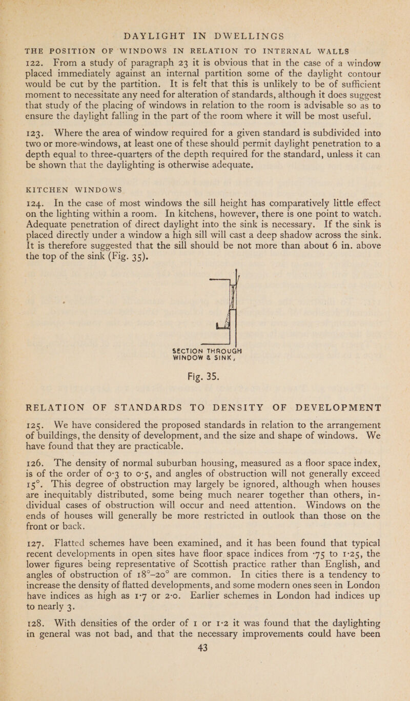 THE POSITION OF WINDOWS IN RELATION TO INTERNAL WALLS 122. From a study of paragraph 23 it is obvious that in the case of a window placed immediately against an internal partition some of the daylight contour would be cut by the partition. It is felt that this is unlikely to be of sufficient moment to necessitate any need for alteration of standards, although it does suggest that study of the placing of windows in relation to the room is advisable so as to ensure the daylight falling in the part of the room where it will be most useful. 123. Where the area of window required for a given standard is subdivided into two or more*windows, at least one of these should permit daylight penetration to a depth equal to three-quarters of the depth required for the standard, unless it can be shown that the daylighting is otherwise adequate. KITCHEN WINDOWS 124. In the case of most windows the sill height has comparatively little effect on the lighting within a room. In kitchens, however, there is one point to watch. Adequate penetration of direct daylight into the sink is necessary. If the sink is placed directly under a window a high sill will cast a deep shadow across the sink. It is therefore suggested that the sill should be not more than about 6 in. above the top of the sink (Fig. 35).  SECTION THROUGH WINDOW &amp; SINK, Fig. So. RELATION OF STANDARDS TO DENSITY OF DEVELOPMENT 125. We have considered the proposed standards in relation to the arrangement of buildings, the density of development, and the size and shape of windows. We have found that they are practicable. 126. The density of normal suburban housing, measured as a floor space index, is of the order of 0-3 to 0-5, and angles of obstruction will not generally exceed 15°. This degree of obstruction may largely be ignored, although when houses are inequitably distributed, some being much nearer together than others, in- dividual cases of obstruction will occur and need attention. Windows on the ends of houses will generally be more restricted in outlook than those on the front or back. 127. Flatted schemes have been examined, and it has been found that typical recent developments in open sites have floor space indices from °75 to 1-25, the lower figures being representative of Scottish practice rather than English, and angles of obstruction of 18°-20° are common. In cities there is a tendency to increase the density of flatted developments, and some modern ones seen in London have indices as high as 1-7 or 2:0. Earlier schemes in London had indices up to nearly 3. 128. With densities of the order of 1 or 1-2 it was found that the daylighting in general was not bad, and that the necessary improvements could have been