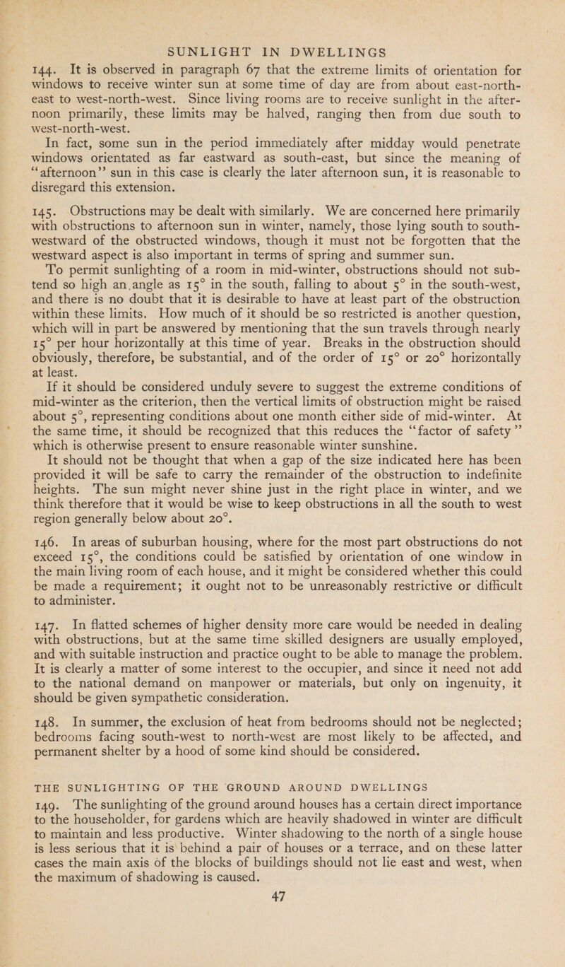 144. It is observed in paragraph 67 that the extreme limits of orientation for windows to receive winter sun at some time of day are from about east-north- east to west-north-west. Since living rooms are to receive sunlight in the after- noon primarily, these limits may be halved, ranging then from due south to west-north-west. In fact, some sun in the period immediately after midday would penetrate windows orientated as far eastward as south-east, but since the meaning of “‘afternoon’”’ sun in this case is clearly the later afternoon sun, it is reasonable to disregard this extension. 145. Obstructions may be dealt with similarly. We are concerned here primarily with obstructions to afternoon sun in winter, namely, those lying south to south- westward of the obstructed windows, though it must not be forgotten that the westward aspect is also important in terms of spring and summer sun. To permit sunlighting of a room in mid-winter, obstructions should not sub- tend so high an angle as 15° in the south, falling to about 5° in the south-west, _and there is no doubt that it is desirable to have at least part of the obstruction within these limits. How much of it should be so restricted is another question, which will in part be answered by mentioning that the sun travels through nearly 15° per hour horizontally at this time of year. Breaks in the obstruction should obviously, therefore, be substantial, and of the order of 15° or 20° horizontally at least. If it should be considered unduly severe to suggest the extreme conditions of mid-winter as the criterion, then the vertical limits of obstruction might be raised about 5°, representing conditions about one month either side of mid-winter. At the same time, it should be recognized that this reduces the “‘factor of safety ”’ which is otherwise present to ensure reasonable winter sunshine. It should not be thought that when a gap of the size indicated here has been provided it will be safe to carry the remainder of the obstruction to indefinite heights. The sun might never shine just in the right place in winter, and we think therefore that it would be wise to keep obstructions in all the south to west region generally below about 20°. 146. In areas of suburban housing, where for the most part obstructions do not exceed 15°, the conditions could be satisfied by orientation of one window in the main living room of each house, and it might be considered whether this could be made a requirement; it ought not to be unreasonably restrictive or difficult to administer. 147. In flatted schemes of higher density more care would be needed in dealing with obstructions, but at the same time skilled designers are usually employed, and with suitable instruction and practice ought to be able to manage the problem. It is clearly a matter of some interest to the occupier, and since it need not add to the national demand on manpower or materials, but only on ingenuity, it should be given sympathetic consideration. 148. In summer, the exclusion of heat from bedrooms should not be neglected; bedrooms facing south-west to north-west are most likely to be affected, and permanent shelter by a hood of some kind should be considered. THE SUNLIGHTING OF THE GROUND AROUND DWELLINGS 149. The sunlighting of the ground around houses has a certain direct importance to the householder, for gardens which are heavily shadowed in winter are difficult to maintain and less productive. Winter shadowing to the north of a single house is less serious that it is behind a pair of houses or a terrace, and on these latter cases the main axis of the blocks of buildings should not lie east and west, when the maximum of shadowing is caused.