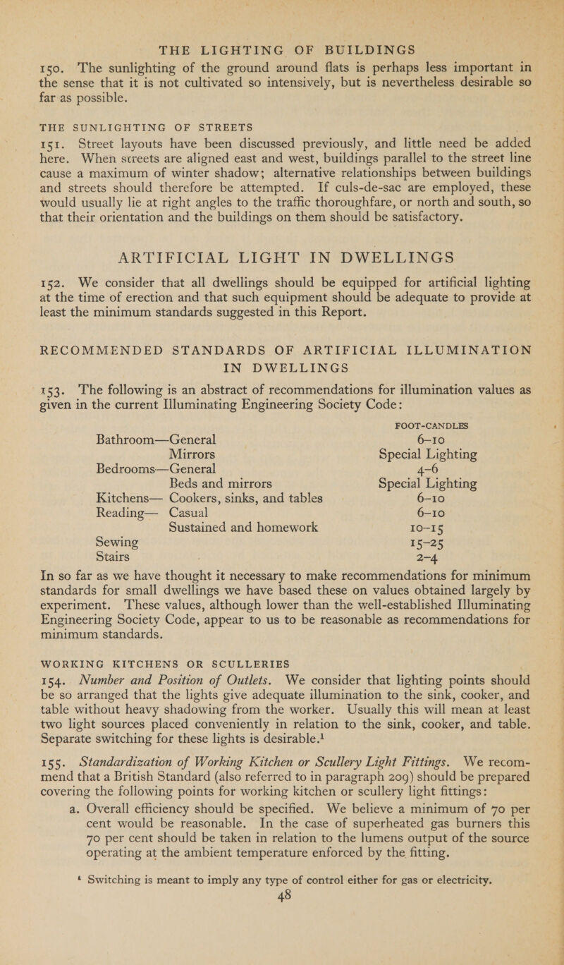 150. The sunlighting of the ground around flats is perhaps less important in the sense that it is not cultivated so intensively, but is nevertheless desirable so far as possible. THE SUNLIGHTING OF STREETS | 151. Street layouts have been discussed previously, and little need be added here. When streets are aligned east and west, buildings parallel to the street line cause a maximum of winter shadow; alternative relationships between buildings and streets should therefore be attempted. If culs-de-sac are employed, these would usually lie at right angles to the traffic thoroughfare, or north and south, so that their orientation and the buildings on them should be satisfactory. ARTIFICIAL LIGHT IN DWELLINGS 152. We consider that all dwellings should be equipped for artificial lighting at the time of erection and that such equipment should be adequate to provide at least the minimum standards suggested in this Report. RECOMMENDED STANDARDS OF ARTIFICIAL ILLUMINATION IN DWELLINGS 153. The following is an abstract of recommendations for illumination values as given in the current Hluminating Engineering Society Code: FOOT-CANDLES Bathroom—General 6-10 Mirrors Special Lighting Bedrooms—General 4- Beds and mirrors Special Lighting Kitchens— Cookers, sinks, and tables 6-10 Reading— Casual 6-10 Sustained and homework 10-15 Sewing 15-25 Stairs 2-4 In so far as we have thought it necessary to make recommendations for minimum standards for small dwellings we have based these on values obtained largely by experiment. ‘These values, although lower than the well-established Illuminating Engineering Society Code, appear to us to be reasonable as recommendations for minimum standards. WORKING KITCHENS OR SCULLERIES | 154. Number and Position of Outlets. We consider that lighting points should be so arranged that the lights give adequate illumination to the sink, cooker, and table without heavy shadowing from the worker. Usually this will mean at least two light sources placed conveniently in relation to the sink, cooker, and table. Separate switching for these lights is desirable.t 155. Standardization of Working Kitchen or Scullery Light Fittings. We recom- mend that a British Standard (also referred to in paragraph 209) should be prepared covering the following points for working kitchen or scullery light fittings: a. Overall efficiency should be specified. We believe a minimum of 70 per cent would be reasonable. In the case of superheated gas burners this 70 per cent should be taken in relation to the lumens output of the source operating at the ambient temperature enforced by the fitting. « Switching is meant to imply any type of control either for gas or electricity.