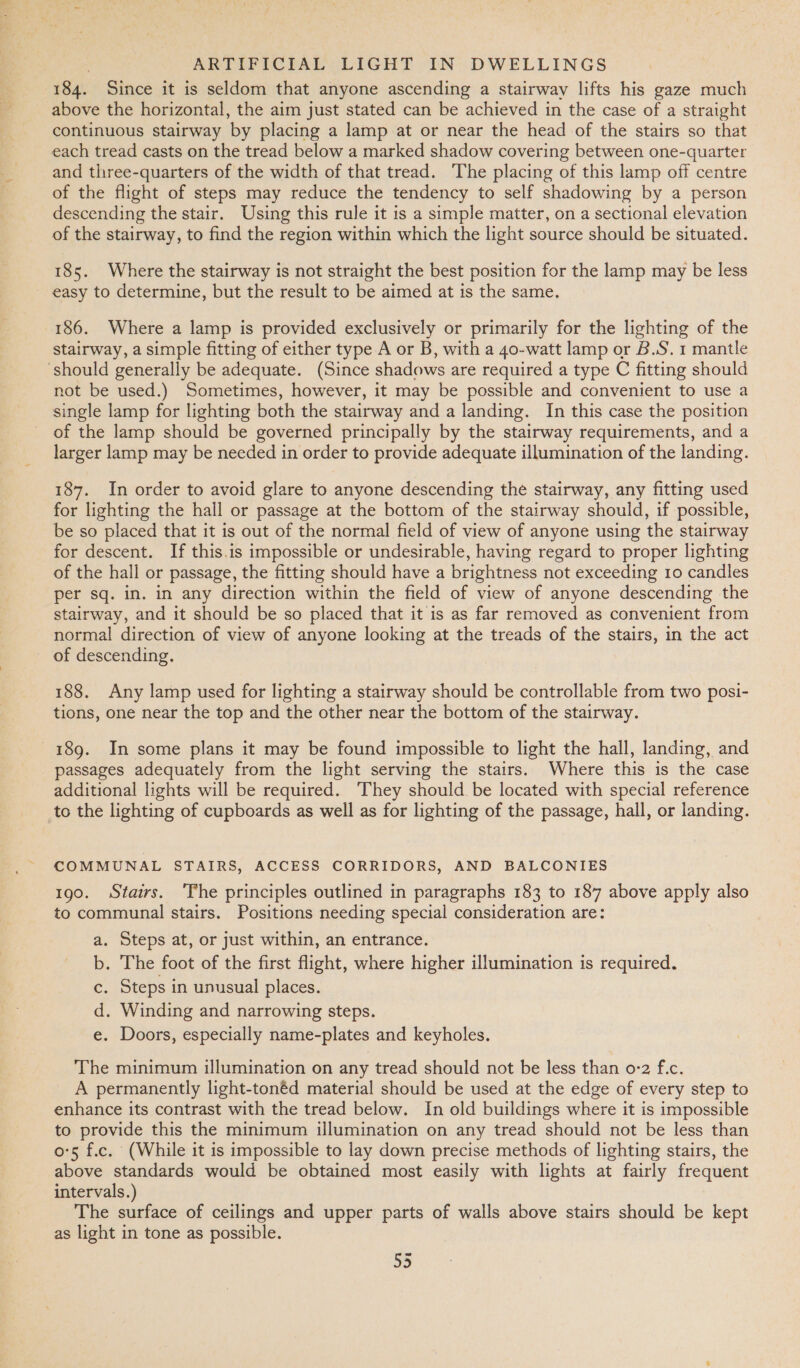 184. Since it is seldom that anyone ascending a stairway lifts his gaze much above the horizontal, the aim just stated can be achieved in the case of a straight continuous stairway by placing a lamp at or near the head of the stairs so that each tread casts on the tread below a marked shadow covering between one-quarter and three-quarters of the width of that tread. The placing of this lamp off centre of the flight of steps may reduce the tendency to self shadowing by a person descending the stair. Using this rule it is a simple matter, on a sectional elevation of the stairway, to find the region within which the light source should be situated. 185. Where the stairway is not straight the best position for the lamp may be less easy to determine, but the result to be aimed at is the same. 186. Where a lamp is provided exclusively or primarily for the lighting of the stairway, a simple fitting of either type A or B, with a 40-watt lamp or B.S. 1 mantle should generally be adequate. (Since shadows are required a type C fitting should not be used.) Sometimes, however, it may be possible and convenient to use a single lamp for lighting both the stairway and a landing. In this case the position _ of the lamp should be governed principally by the stairway requirements, and a larger lamp may be needed in order to provide adequate illumination of the landing. 187. In order to avoid glare to anyone descending the stairway, any fitting used for lighting the hall or passage at the bottom of the stairway should, if possible, be so placed that it is out of the normal field of view of anyone using the stairway for descent. If this.is impossible or undesirable, having regard to proper lighting of the hall or passage, the fitting should have a brightness not exceeding 10 candles per sq. in. in any direction within the field of view of anyone descending the stairway, and it should be so placed that it is as far removed as convenient from normal direction of view of anyone looking at the treads of the stairs, in the act of descending. 188. Any lamp used for lighting a stairway should be controllable from two posi- tions, one near the top and the other near the bottom of the stairway. 189. In some plans it may be found impossible to light the hall, landing, and passages adequately from the light serving the stairs. Where this is the case additional lights will be required. They should be located with special reference to the lighting of cupboards as well as for lighting of the passage, hall, or landing. COMMUNAL STAIRS, ACCESS CORRIDORS, AND BALCONIES 190. Stairs. ‘The principles outlined in paragraphs 183 to 187 above apply also to communal stairs. Positions needing special consideration are: a. Steps at, or just within, an entrance. b. The foot of the first flight, where higher illumination is required. c. Steps in unusual places. d. Winding and narrowing steps. e. Doors, especially name-plates and keyholes. The minimum illumination on any tread should not be less than 0-2 f.c. A permanently light-tonéd material should be used at the edge of every step to enhance its contrast with the tread below. In old buildings where it is impossible to provide this the minimum illumination on any tread should not be less than o'5 f.c. (While it is impossible to lay down precise methods of lighting stairs, the above standards would be obtained most easily with lights at fairly frequent intervals.) The surface of ceilings and upper parts of walls above stairs should be kept as light in tone as possible. oe)