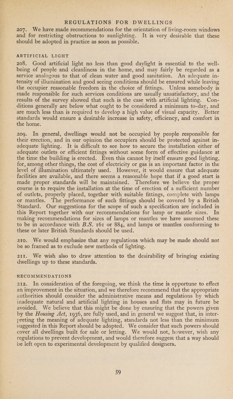 REGULATIONS FOR DWELLINGS 207. We have made recommendations for the orientation of living-room windows and for restricting obstructions to sunlighting. It is very desirable that these should be adopted in practice as soon as possible. ARTIFICIAL LIGHT 208. Good artificial light no less than good daylight is essential to the well- being of people and cleanliness in the home, and may fairly be regarded as a service analogous to that of clean water and good sanitation. An adequate in- tensity of illumination and good seeing conditions should be ensured while leaving the occupier reasonable freedom in the choice of fittings. Unless somebody is made responsible for such services conditions are usually unsatisfactory, and the results of the survey showed that such is the case with artificial lighting. Con- ditions generally are below what ought to be considered a minimum to-day, and are much less than is required to develop a high value of visual capacity. Better standards would ensure a desirable increase in safety, efficiency, and comfort in the home. 209. In general, dwellings would not be occupied by people responsible for their erection, and in our opinion the occupiers should be protected against in- adequate lighting. It is difficult to see how to secure the installation either of adequate outlets or efficient fittings without some form of effective guidance at the time the building is erected. Even this cannot by itself ensure good lighting, for, among other things, the cost of electricity or gas is an important factor in the level of illumination ultimately used. However, it would ensure that adequate facilities are available, and there seems a reasonable hope that if a good start is made proper standards will be maintained. ‘Therefore we believe the proper course is to require the installation at the time of erection of a sufficient number of outlets, properly placed, together with suitable fittings, complete with lamps - or mantles. ‘The performance of such fittings should be covered by a British Standard. Our suggestions for the scope of such a specification are included in this Report together with our recommendations for lamp or mantle sizes. In making recommendations for sizes of lamps or mantles we have assumed these to be in accordance with B.S. 161 or 884, and lamps or mantles conforming to these or later British Standards should be used. 210. We would emphasize that any regulations which may be made should not be so framed as to exclude new methods of lighting. 211. We wish also to draw attention to the desirability of poate existing dwellings up to these standards. RECOMMENDATIONS 212. In consideration of the foregoing, we think the time is opportune to effect an improvement in the situation, and we therefore recommend that the appropriate authorities should consider the administrative means and regulations by which inadequate natural and artificial lighting in houses and flats may in future be avoided. We believe that this might be done by ensuring that the powers given by the Housing Act, 1936, are fully used, and in general we suggest that, in inter- preting the meaning of adequate lighting, standards not less than the minimum suggested in this Report should be adopted. We consider that such powers should cover all dwellings built for sale or letting. We would not, however, wish any regulations to prevent development, and would therefore suggest that a way should be left open to experimental development by qualified designers.