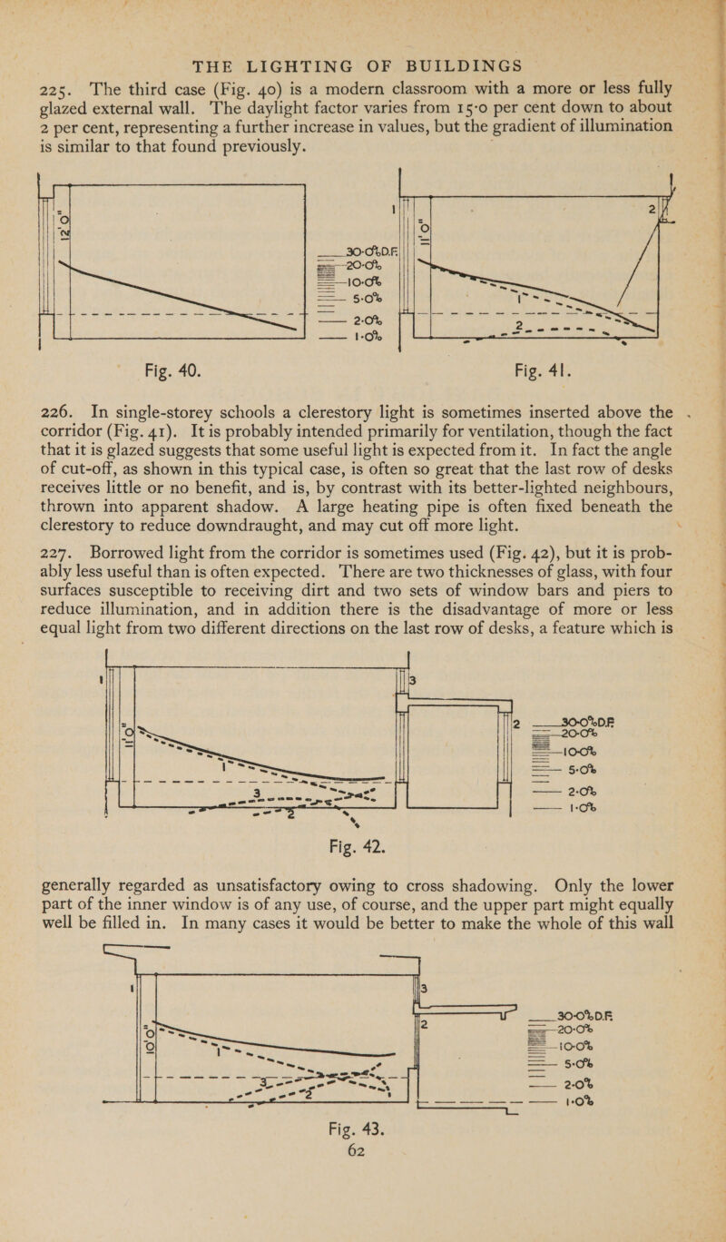  ne oe      Fig. 40. | Fig. 41. 226. In single-storey schools a clerestory light is sometimes inserted above the corridor (Fig. 41). It is probably intended primarily for ventilation, though the fact that it is glazed suggests that some useful light is expected from it. In fact the angle of cut-off, as shown in this typical case, is often so great that the last row of desks receives little or no benefit, and is, by contrast with its better-lighted neighbours, thrown into apparent shadow. A large heating pipe is often fixed beneath the clerestory to reduce downdraught, and may cut off more light. . 227. Borrowed light from the corridor is sometimes used (Fig. 42), but it is prob- ably less useful than is often expected. There are two thicknesses of glass, with four surfaces susceptible to receiving dirt and two sets of window bars and piers to reduce illumination, and in addition there is the disadvantage of more or less equal light from two different directions on the last row of desks, a feature which is   generally regarded as unsatisfactory owing to cross shadowing. Only the lower part of the inner window is of any use, of course, and the upper part might equally well be filled in. In many cases it would be better to make the whole of this wall ___ 30-0%DF | 3 —10-0% Ha é 