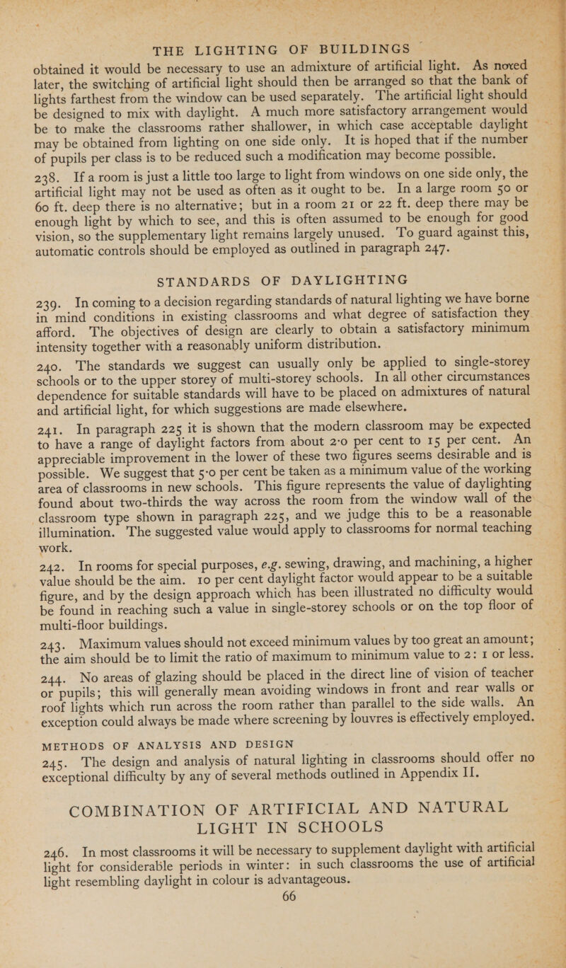 , Ty om &lt;A Fa « » ~ en hat =_ 7 = As hy ; Pr, x = % oY . wi oa. Pee OP ey i or, ‘Ss Y M4 - . Ly : - . a4 a 4! Psd et 4 ! 44 i ee 4 THE LIGHTING OF BUILDINGS | obtained it would be necessary to use an admixture of artificial light. As noved later, the switching of artificial light should then be arranged so that the bank of lights farthest from the window can be used separately. The artificial light should — be designed to mix with daylight. A much more satisfactory arrangement would be to make the classrooms rather shallower, in which case acceptable daylight — may be obtained from lighting on one side only. It is hoped that if the number of pupils per class is to be reduced such a modification may become possible. 238. Ifa room is just a little too large to light from windows on one side only, the artificial light may not be used as often as it ought to be. Ina large room 50 or ~ 60 ft. deep there is no alternative; but in a room 21 or 22 ft. deep there may be enough light by which to see, and this is often assumed to be enough for good vision, so the supplementary light remains largely unused. To guard against this, automatic controls should be employed as outlined in paragraph 247. |  STANDARDS OF DAYLIGHTING 239. Incoming to a decision regarding standards of natural lighting we have borne in mind conditions in existing classrooms and what degree of satisfaction they. afford. The objectives of design are clearly to obtain a satisfactory minimum intensity together with a reasonably uniform distribution. — | ee eee ee ee ee diate ere i te ssh diene i: 4 240. The standards we suggest can usually only be applied to single-storey é schools or to the upper storey of multi-storey schools. In all other circumstances q dependence for suitable standards will have to be placed on admixtures of natural : and artificial light, for which suggestions are made elsewhere. 3 241. In paragraph 225 it is shown that the modern classroom may be expected to have a range of daylight factors from about 2-0 per cent to 15 per cent. An 4 appreciable improvement in the lower of these two figures seems desirable and is 4 possible. We suggest that 5-o per cent be taken as a minimum value of the working area of classrooms in new schools. This figure represents the value of daylighting found about two-thirds the way across the room from the window wall of the classroom type shown in paragraph 225, and we judge this to be a reasonable illumination. The suggested value would apply to classrooms for normal teaching work. 242. In rooms for special purposes, e.g. sewing, drawing, and machining,ahigher value should be the aim. 10 per cent daylight factor would appear to be a suitable ; figure, and by the design approach which has been illustrated no difficulty would 4 be found in reaching such a value in single-storey schools or on the top floor of multi-floor buildings. | 243. Maximum values should not exceed minimum values by too great an amount; the aim should be to limit the ratio of maximum to minimum value to 2: 1 or less. 244. No areas of glazing should be placed in the direct line of vision of teacher or pupils; this will generally mean avoiding windows in front and rear walls or | roof lights which run across the room rather than parallel to the side walls. An exception could always be made where screening by louvres is effectively employed. METHODS OF ANALYSIS AND DESIGN 245. The design and analysis of natural lighting in classrooms should offer no exceptional difficulty by any of several methods outlined in Appendix II. COMBINATION OF ARTIFICIAL AND NATURAL LIGHT IN SCHOOLS 246. In most classrooms it will be necessary to supplement daylight with artificial light for considerable periods in winter: in such classrooms the use of artificial light resembling daylight in colour is advantageous.