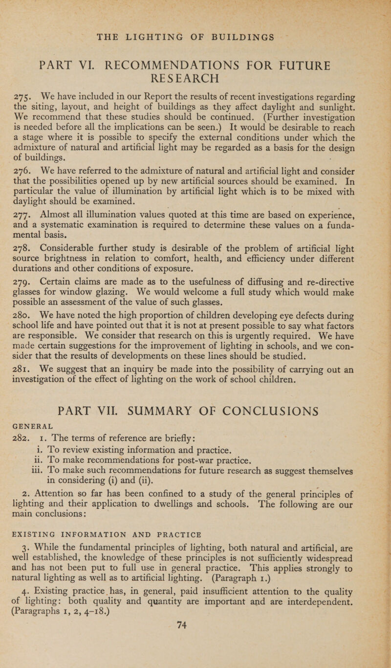 PART VI. RECOMMENDATIONS FOR FUTURE RESEARCH 275. We have included in our Report the results of recent investigations regarding the siting, layout, and height of buildings as they affect daylight and sunlight. We recommend that these studies should be continued. (Further investigation is needed before all the implications can be seen.) It would be desirable to reach a stage where it is possible to specify the external conditions under which the admixture of natural and artificial light may be regarded as a basis for the design _of buildings. 276. We have referred to the admixture of natural and artificial light and consider that the possibilities opened up by new artificial sources should be examined. In particular the value of illumination by artificial light which is to be mixed with daylight should be examined. 277. Almost all illumination values quoted at this time are based on experience, and a systematic examination is required to determine these values on a funda- mental basis. 278. Considerable further study is desirable of the problem of artificial light source brightness in relation to comfort, health, and efficiency under different durations and other conditions of exposure. 279. Certain claims are made as to the usefulness of diffusing and re-directive glasses for window glazing. We would welcome a full study which would make possible an assessment of the value of such glasses, 280. We have noted the high proportion of children developing eye defects during school life and have pointed out that it is not at present possible to say what factors are responsible. We consider that research on this is urgently required. We have made certain suggestions for the improvement of lighting in schools, and we con- sider that the results of developments on these lines should be studied. 281. We suggest that an inquiry be made into the possibility of carrying out an investigation of the effect of lighting on the work of school children. PART VIL SUMMARY OF CONCLUSIONS GENERAL 282. 1. The terms of reference are briefly: i. ‘To review existing information and practice. i. ‘To make recommendations for post-war practice. ii. ‘To make such recommendations for future research as suggest themselves in considering (i) and (ii). 2. Attention so far has been confined to a study of the general principles of lighting and their application to dwellings and schools. The following are our main conclusions: EXISTING INFORMATION AND PRACTICE 3. While the fundamental principles of lighting, both natural and artificial, are well established, the knowledge of these principles is not sufficiently widespread and has not been put to full use in general practice. This applies strongly to natural lighting as well as to artificial lighting. (Paragraph 1.) 4. Existing practice has, in general, paid insufficient attention to the quality of lighting: both quality and quantity are important and are interdependent. (Paragraphs 1, 2, 4-18.) 74 dene cudcat&gt; cele a ns iG Sot tig i