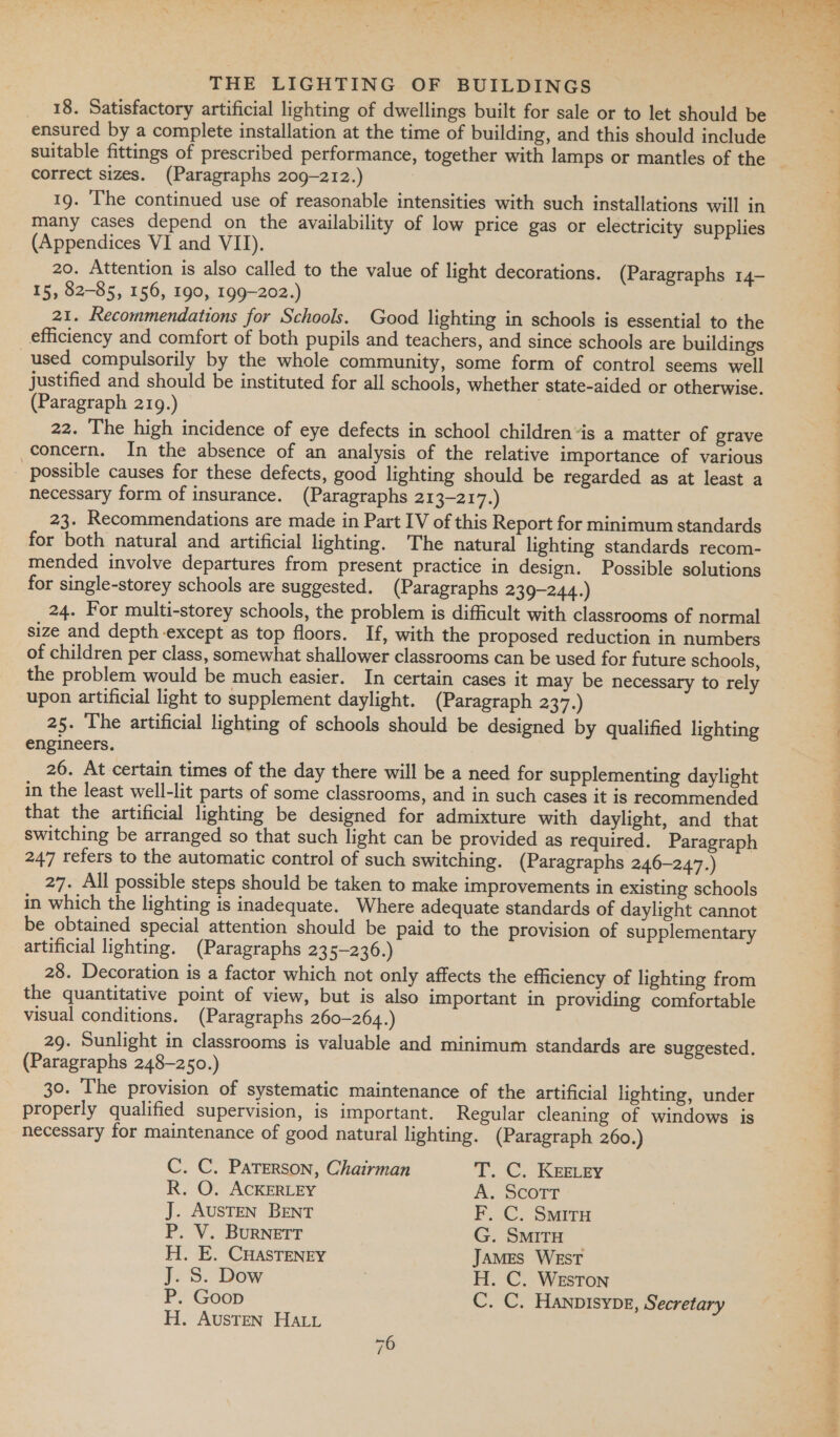 18. Satisfactory artificial lighting of dwellings built for sale or to let should be ensured by a complete installation at the time of building, and this should include correct sizes. (Paragraphs 209-212.) 19. ‘he continued use of reasonable intensities with such installations will in many cases depend on the availability of low price gas or electricity supplies (Appendices VI and VII). 20. Attention is also called to the value of light decorations. (Paragraphs 14- 15, 82-85, 156, 190, 199-202.) 21. Recommendations for Schools. Good lighting in schools is essential to the efficiency and comfort of both pupils and teachers, and since schools are buildings used compulsorily by the whole community, some form of control seems well justified and should be instituted for all schools, whether state-aided or otherwise. (Paragraph 219.) 22. The high incidence of eye defects in school children“is a matter of grave concern. In the absence of an analysis of the relative importance of various possible causes for these defects, good lighting should be regarded as at least a necessary form of insurance. (Paragraphs 213-217.) 23. Recommendations are made in Part IV of this Report for minimum standards for both natural and artificial lighting. The natural lighting standards recom- mended involve departures from present practice in design. Possible solutions for single-storey schools are suggested. (Paragraphs 239-244.) 24. For multi-storey schools, the problem is difficult with classrooms of normal size and depth-except as top floors. If, with the proposed reduction in numbers of children per class, somewhat shallower classrooms can be used for future schools, the problem would be much easier. In certain cases it may be necessary to rely upon artificial light to supplement daylight. (Paragraph 237.) 25. The artificial lighting of schools should be designed by qualified lighting engineers. 26. At certain times of the day there will be a need for supplementing daylight in the least well-lit parts of some classrooms, and in such cases it is recommended that the artificial lighting be designed for admixture with daylight, and that switching be arranged so that such light can be provided as required. Paragraph 247 refers to the automatic control of such switching. (Paragraphs 246-247.) 27. All possible steps should be taken to make improvements in existing schools in which the lighting is inadequate. Where adequate standards of daylight cannot be obtained special attention should be paid to the provision of supplementary artificial lighting. (Paragraphs 235-236.) 28. Decoration is a factor which not only affects the efficiency of lighting from the quantitative point of view, but is also important in providing comfortable visual conditions. (Paragraphs 260-264.) 29. Sunlight in classrooms is valuable and minimum standards are suggested. (Paragraphs 248-250.) 30. The provision of systematic maintenance of the artificial lighting, under properly qualified supervision, is important. Regular cleaning of windows is necessary for maintenance of good natural lighting. (Paragraph 260.) C. C. Paterson, Chairman TC. KEmEy R. O. ACKERLEY A. ScoTr J. AUSTEN BENT F. C. Smitu P. V. BURNETT G. SMITH H. E. CHASTENEY James WEST J. S. Dow H. C. WEsTon P. Goop C. C. Hanpisype, Secretary H. AUSTEN Hai 6 / Or 5 POLY wil pliers