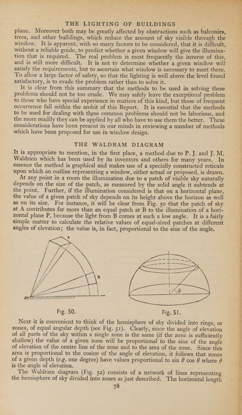 plane. Moreover both may be greatly affected by obstructions such as balconies, trees, and other buildings, which reduce the amount of sky visible through the window. It is apparent, with so many factors to be considered, that it is difficult, without a reliable guide, to predict whether a given window will give the illumina- tion that is required. The real problem is most frequently the inverse of this, and is still more difficult. It is not to determine whether a given window will satisfy the requirements, but to ascertain what window is necessary to meet them. To allow a large factor of safety, so that the lighting is well above the level found satisfactory, is to evade the problem rather than to solve it. It is clear from this summary that the methods to be used in solving these problems should not be too crude. We may safely leave the exceptional problem to those who have special experience in matters of this kind, but those of frequent occurrence fall within the ambit of this Report. It is essential that the methods to be used for dealing with these common problems should not be laborious, and the more readily they can be applied by all who have to use them the better. These considerations have been present in our minds in reviewing a number of methods which have been proposed for use in window design. THE WALDRAM DIAGRAM It is appropriate to mention, in the first place, a method.due to P. J. and J. M. Waldram which has been used by its inventors and others for many years. In essence the method is graphical and makes use of a specially constructed reticule upon which an outline representing a window, either actual or proposed, is drawn. At any point in a room the illumination due to a patch of visible sky naturally depends on the size of the patch, as measured by the solid angle it subtends at the point. Further, if the illumination considered is that on a horizontal plane, the value of a given patch of sky depends on its height above the horizon as well as on its size. For instance, it will be clear from Fig. 50 that the patch of sky at A contributes far more than an equal patch at B to the illumination of a hori- zontal plane P, because the light from B comes at such a low angle. It is a fairly simple matter to calculate the relative values of equal-sized patches at different angles of elevation; the value is, in fact, proportional to the sine of the angle. A   Fig. 50. Fig. 51. Next it is convenient to think of the hemisphere of sky divided into rings, or zones, of equal angular depth (see Fig. 51). Clearly, since the angle of elevation of all parts of the sky within a single zone is the same (if the zone is sufficiently shallow) the value of a given zone will be proportional to the sine of the angle of elevation of the centre line of the zone and to the area of the zone. Since this area is proportional to the cosine of the angle of elevation, it follows that zones of a given depth (e.g. one degree) have values proportional to sin @ cos @ where 0 is the angle of elevation. The Waldram diagram (Fig. 52) consists of a network of lines representing the hemisphere of sky divided into zones as just described. The horizontal length =