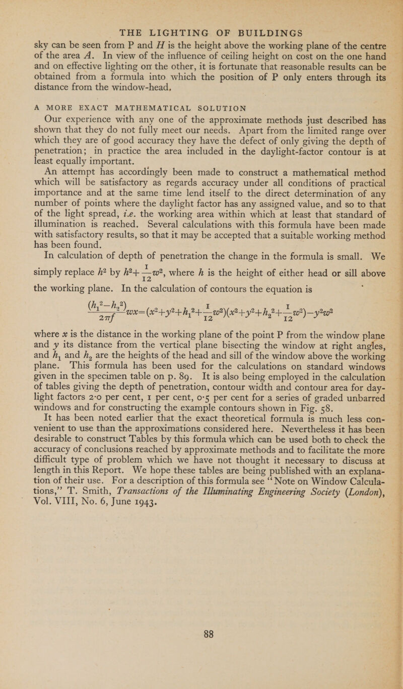 distance from the window-head, A MORE EXACT MATHEMATICAL SOLUTION Our experience with any one of the approximate methods just described has shown that they do not fully meet our needs. Apart from the limited range over which they are of good accuracy they have the defect of only giving the depth of penetration; in practice the area included in the daylight-factor contour is at least equally important. An attempt has accordingly been made to construct a mathematical method which will be satisfactory as regards accuracy under all conditions of practical importance and at the same time lend itself to the direct determination of any number of points where the daylight factor has any assigned value, and so to that of the light spread, z.e. the working area within which at least that standard of illumination is reached. Several calculations with this formula have been made with satisfactory results, so that it may be accepted that a suitable working method has been found. In calculation of depth of penetration the change in the formula is small. We simply replace h? by h2+ + w2, where h is the height of either head or sill above 12 the working plane. In the calculation of contours the equation is (een omy re eae 94 2 fp 20. ohn atee aa Pe a is AV De Weed eee \x@-+y?-+hy va )—y?w where x is the distance in the working plane of the point P from the window plane and y its distance from the vertical plane bisecting the window at right antes and fA, and /, are the heights of the head and sill of the window above the working plane. This formula has been used for the calculations on standard windows given in the specimen table on p. 89. It is also being employed in the calculation of tables giving the depth of penetration, contour width and contour area for day- light factors 2-0 per cent, 1 per cent, o-5 per cent for a series of graded unbarred windows and for constructing the example contours shown in Fig. 58. | It has been noted earlier that the exact theoretical formula is much less con- venient to use than the approximations considered here. Nevertheless it has been difficult type of problem which we have not thought it necessary to discuss at length in this Report. We hope these tables are being published with an explana- tion of their use. For a description of this formula see “‘ Note on Window Calcula- tions,” T. Smith, Transactions of the Illuminating Engineering Society (London), Vol. VIII, No. 6, June 1943. wet dee ee pearl Leow