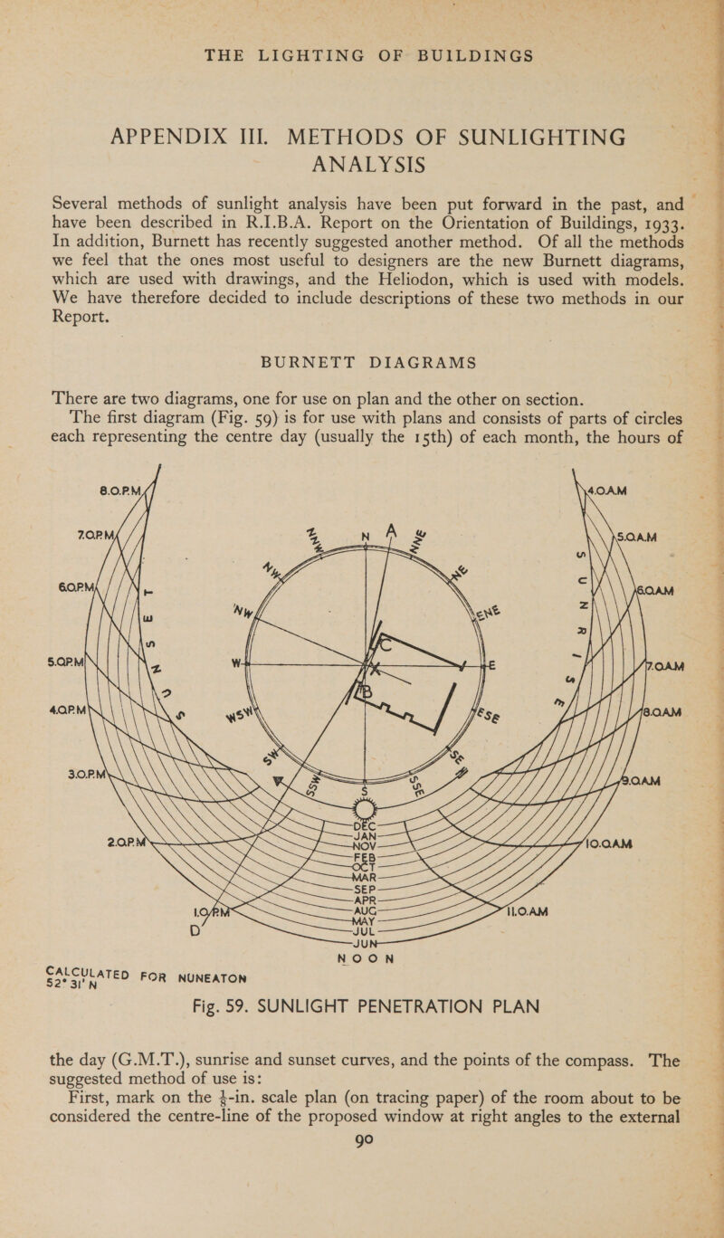 APPENDIX II. METHODS OF SUNLIGHTING ANALYSIS have been described in R.I.B.A. Report on the Orientation of Buildings, 1933. In addition, Burnett has recently suggested another method. Of all the methods we feel that the ones most useful to designers are the new Burnett diagrams, which are used with drawings, and the Heliodon, which is used with models. We have therefore decided to include descriptions of these two methods in our Report. BURNETT DIAGRAMS There are two diagrams, one for use on plan and the other on section. The first diagram (Fig. 59) is for use with plans and consists of parts of circles each representing the centre day (usually the 15th) of each month, the hours of     A x Ww \ WY ° 3.0.RM SS Sf 2.0P. . WSS CALCULATE 52° 3I'h &gt; FOR NUNEATON Fig. 59. SUNLIGHT PENETRATION PLAN the day (G.M.T.), sunrise and sunset curves, and the points of the compass. The suggested method of use is: First, mark on the 4-in. scale plan (on tracing paper) of the room about to be considered the centre-line of the proposed window at right angles to the external go  = peas oe) bn Tih Wt gat wy olen i pees ' WS arqennry*