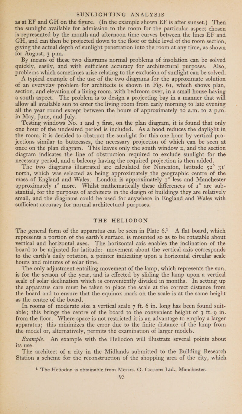 as at EF and GH on the figure. (In the example shown EF is after sunset.) Then the sunlight available for admission to the room for the particular aspect chosen is represented by the month and afternoon time curves between the lines EF and GH, and can then be projected down to the floor or table level of the room section, giving the actual depth of sunlight penetration into the room at any time, as shown for August, 3 p.m. By means of these two diagrams normal problems of insolation can be solved quickly, easily, and with sufficient accuracy for architectural purposes. Also, problems which sometimes arise relating to the exclusion of sunlight can be solved. _ A typical example of the use of the two diagrams for the approximate solution of an everyday problem for architects is shown in Fig. 61, which shows plan, section, and elevation of a living room, with bedroom over, in a small house having a south aspect. The problem is to design a projecting bay in a manner that will allow all available sun to enter the living room from early morning to late evening all the year round except between the hours of approximately 10 a.m. to 2 p.m. in May, June, and July. Testing windows No. 1 and 3 first, on the plan diagram, it is found that only one hour of the undesired period is included. As a hood reduces the daylight in the room, it is decided to obstruct the sunlight for this one hour by vertical pro- jections similar to buttresses, the necessary projection of which can be seen at once on the plan diagram. This leaves only the south window 2, and the section diagram indicates the line of obstruction required to exclude sunlight for the necessary period, and a balcony having the required projection is then added. The two diagrams illustrated are calculated for Nuneaton, latitude 52° 31’ north, which was selected as being approximately the geographic centre of the mass of England and Wales. London is approximately 1° less and Manchester approximately 1° more. Whilst mathematically these differences of 1° are sub- stantial, for the purposes of architects in the design of buildings they are relatively small, and the diagrams could be used for anywhere in England and Wales with sufficient accuracy for normal architectural purposes. THE HELIODON _ The general form of the apparatus can be seen in Plate 6.1 A flat board, which represents a portion of the earth’s surface, is mounted so as to be rotatable about vertical and horizontal axes. The horizontal axis enables the inclination of the board to be adjusted for latitude: movement about the vertical axis corresponds to the earth’s daily rotation, a pointer indicating upon a horizontal circular scale hours and minutes of solar time. The only adjustment entailing movement of the lamp, which represents the sun, is for the season of the year, and is effected by sliding the lamp upon a vertical scale of solar declination which is conveniently divided in months. In setting up the apparatus care must be taken to place the scale at the correct distance from the board and to ensure that the equinox mark on the scale is at the same height as the centre of the board. In rooms of moderate size a vertical scale 7 ft. 6 in. long has been found suit- able; this brings the centre of the board to the convenient height of 3 ft. 9 in. from the floor. Where space is not restricted it is an advantage to employ a larger apparatus; this minimizes the error due to the finite distance of the lamp from the model or, alternatively, permits the examination of larger models. Example. An example with the Heliodon will illustrate several points about its use. The architect of a city in the Midlands submitted to the Building Research Station a scheme for the reconstruction of the shopping area of the city, which 1 The Heliodon is obtainable from Messrs. G. Cussons Ltd., Manchester.