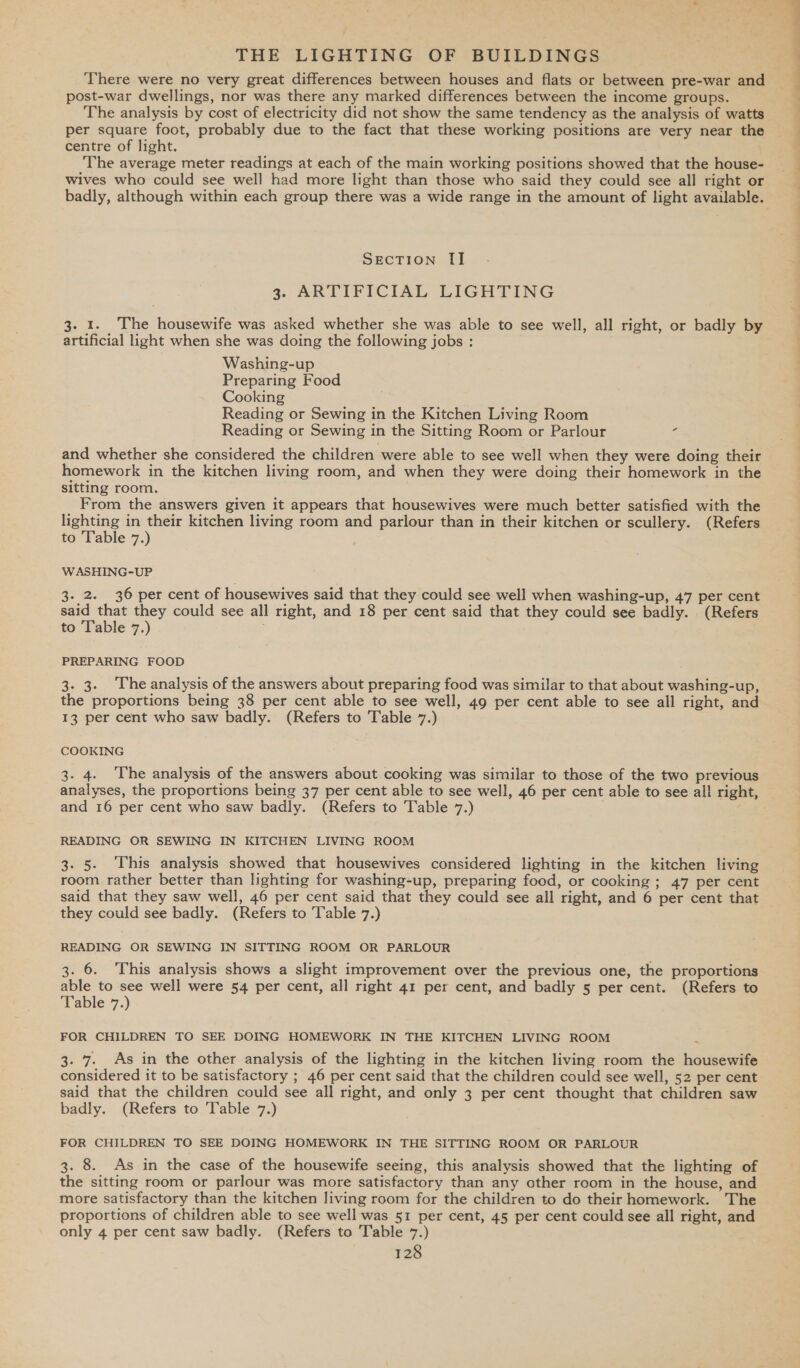 post-war dwellings, nor was there any marked differences between the income groups. per square foot, probably due to the fact that these working positions are very near the centre of light. ) The average meter readings at each of the main working positions showed that the house- wives who could see well had more light than those who said they could see all right or SEecTION [I 3. ARTIFICIAL LIGHTING 3. 1. The housewife was asked whether she was able to see well, all right, or badly by artificial light when she was doing the following jobs : Washing-up Preparing Food Cooking Reading or Sewing in the Kitchen Living Room Reading or Sewing in the Sitting Room or Parlour ‘ and whether she considered the children were able to see well when they were doing their homework in the kitchen living room, and when they were doing their homework in the sitting room. From the answers given it appears that housewives were much better satisfied with the lighting in their kitchen living room and parlour than in their kitchen or scullery. (Refers to Table 7.) W ASHING-UP . 2. 36 per cent of housewives said that they could see well when washing-up, 47 per cent said that they could see all right, and 18 per cent said that they could see badly. (Refers to Table 7.) PREPARING FOOD 3. 3. The analysis of the answers about preparing food was similar to that about washing-up, the proportions being 38 per cent able to see well, 49 per cent able to see all right, and 13 per cent who saw badly. (Refers to Table 7.) COOKING 3. 4. The analysis of the answers about cooking was similar to those of the two previous analyses, the proportions being 37 per cent able to see well, 46 per cent able to see all right, and 16 per cent who saw badly. (Refers to Table 7.) READING OR SEWING IN KITCHEN LIVING ROOM 3. 5. This analysis showed that housewives considered lighting in the kitchen living room rather better than lighting for washing-up, preparing food, or cooking ; 47 per cent said that they saw well, 46 per cent said that they could see all right, and 6 per cent that they could see badly. (Refers to Table 7.) READING OR SEWING IN SITTING ROOM OR PARLOUR 3. 6. This analysis shows a slight improvement over the previous one, the proportions able to see well were 54 per cent, all right 41 per cent, and badly 5 per cent. (Refers to Table 7.) FOR CHILDREN TO SEE DOING HOMEWORK IN THE KITCHEN LIVING ROOM 3. 7. As in the other analysis of the lighting in the kitchen living room the housewife considered it to be satisfactory ; 46 per cent said that the children could see well, 52 per cent said that the children could see all right, and only 3 per cent thought that children saw badly. (Refers to ‘Table 7.) FOR CHILDREN TO SEE DOING HOMEWORK IN THE SITTING ROOM OR PARLOUR 3. 8. As in the case of the housewife seeing, this analysis showed that the lighting of the sitting room or parlour was more satisfactory than any other room in the house, and more satisfactory than the kitchen living room for the children to do their homework. The proportions of children able to see well was 51 per cent, 45 per cent could see all right, and only 4 per cent saw badly. (Refers to Table 7.) _ eS
