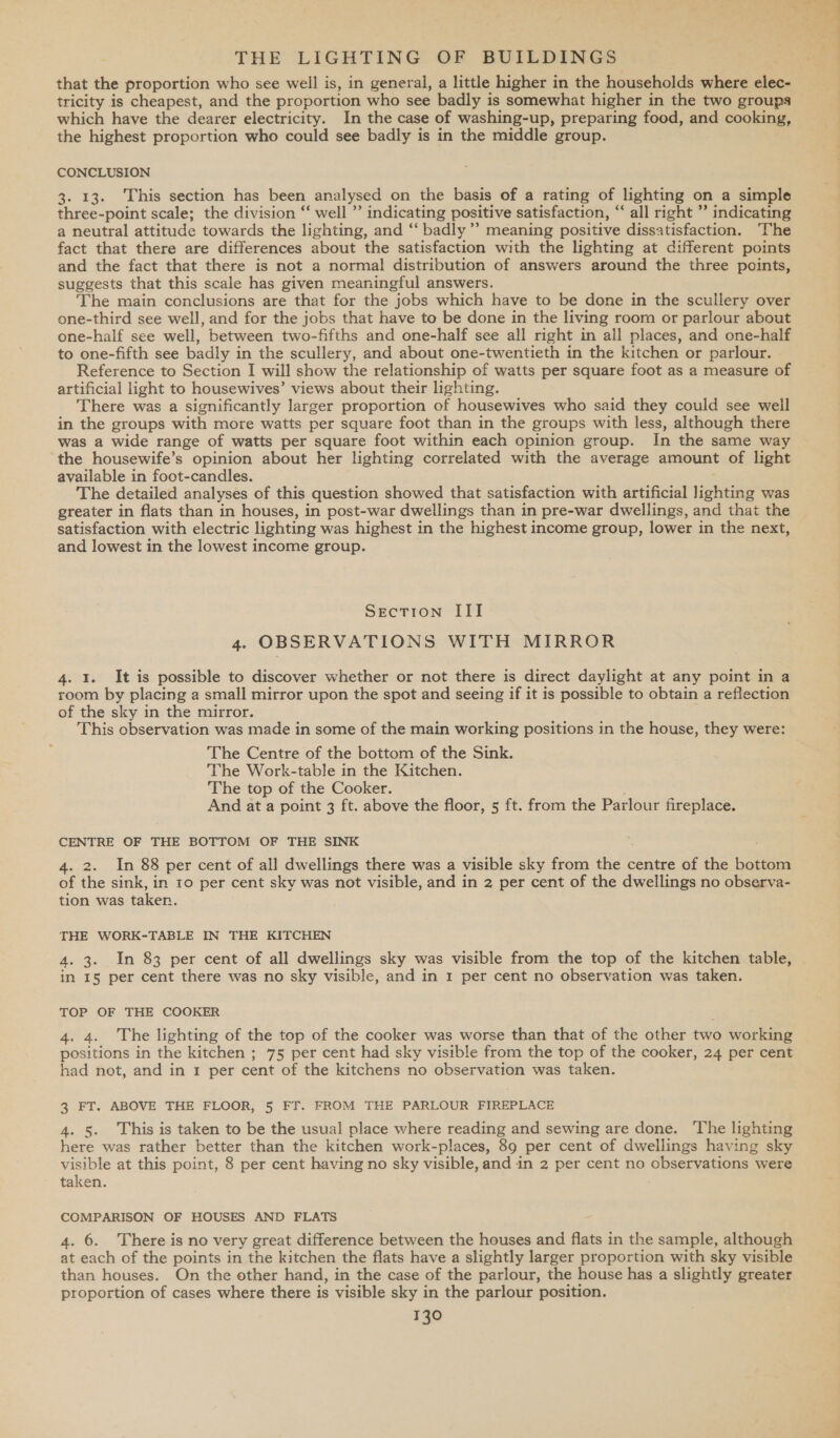 that the proportion who see well is, in general, a little higher in the households where Sis tricity is cheapest, and the proportion who see badly is somewhat higher in the two groups which have the dearer electricity. In the case of washing-up, preparing food, and cooking, the highest proportion who could see badly is in the middle group. CONCLUSION 3. 13. This section has been analysed on the basis of a rating of lighting on a simple three-point scale; the division “ well ” indicating positive satisfaction, “all right ” indicating a neutral attitude towards the lighting, and “‘ badly’ meaning positive dissatisfaction. ‘The fact that there are differences about the satisfaction with the lighting at different points and the fact that there is not a normal distribution of answers around the three points, suggests that this scale has given meaningful answers. The main conclusions are that for the jobs which have to be done in the scullery over one-third see well, and for the jobs that have to be done in the living room or parlour about one-half see well, between two-fifths and one-half see all right in all places, and one-half to one-fifth see badly in the scullery, and about one-twentieth in the kitchen or parlour. Reference to Section I will show the relationship of watts per square foot as a measure of artificial light to housewives’ views about their lighting. There was a significantly larger proportion of housewives who said they could see well in the groups with more watts per square foot than in the groups with less, although there was a wide range of watts per square foot within each opinion group. In the same way the housewife’s opinion about her lighting correlated with the average amount of light available in foot-candles. The detailed analyses of this question showed that satisfaction with artificial lighting was greater in flats than in houses, in post-war dwellings than in pre-war dwellings, and that the satisfaction with electric lighting was highest in the highest income group, lower in the next, and lowest in the lowest income group. Section III 4. OBSERVATIONS S WITH MIRROR 4. 1. It is possible to discover whether or not there is direct daylight at any point in a room by placing a small mirror upon the spot and seeing if it is possible to obtain a reflection of the sky in the mirror. This observation was made in some of the main working positions in the house, they were: The Centre of the bottom of the Sink. The Work-table in the Kitchen. The top of the Cooker. And at a point 3 ft. above the floor, 5 ft. from the Parlour fireplace. CENTRE OF THE BOTTOM OF THE SINK 4. 2. In 88 per cent of all dwellings there was a visible sky from ae centre of the ae of the sink, in 10 per cent sky was not visible, and in 2 per cent of the dwellings no observa- tion was taken. THE WORK-TABLE IN THE KITCHEN 4. 3. In 83 per cent of all dwellings sky was visible from the top of the kitchen table, in I§ per cent there was no sky visible, and in 1 per cent no observation was taken. TOP OF THE COOKER 4. 4. The lighting of the top of the cooker was worse than that of the other two working positions in the kitchen ; 75 per cent had sky visible from the top of the cooker, 24 per cent had not, and in 1 per cent of the kitchens no observation was taken. 3 FT. ABOVE THE FLOOR, 5 FT. FROM THE PARLOUR FIREPLACE 4. 5. This is taken to be the usual place where reading and sewing are done. ‘The lighting here was rather better than the kitchen work-places, 89 per cent of dwellings having sky visible at this point, 8 per cent having no sky visible, and in 2 per cent no observations were taken. COMPARISON OF HOUSES AND FLATS 4. 6. There is no very great difference between the houses and flats in the sample, although at each of the points in the kitchen the flats have a slightly larger proportion with sky visible than houses. On the other hand, in the case of the parlour, the house has a slightly greater proportion of cases where there is visible sky in the parlour position.