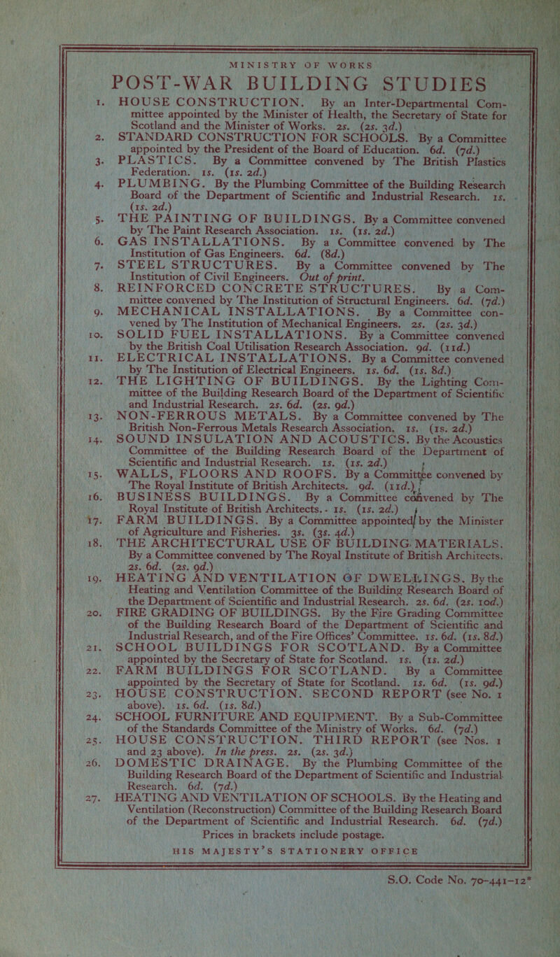 ei ee is MINISTRY OF WORKS | POST-WAR BUILDING. STUDIES — Scotland and the Minister of Works. 2s. (28. 3 appointed by the President of the Board of Education. 6d. (7d.) Federation. 1s. (1s. 2d.) ee. the Department of Scientific and industrial Research. | Is. 2 by The Paint Research Association. (1s. 2d.) Institution of Gas Engineers. 6d. (8d.) Institution of Civil Engineers. Out of print. _ vened by The Institution of Mechanical Engineers. 2s. (2s. 3d. i by the British Coal Utilisation Research Association. gd. (11d.) by The Institution of Electrical Engineers. 15. 6d. (1s.     _and Industrial Research. 2s. 6d. (2s. gd.) British Non-Ferrous Metals Research Association. (1s. 2d.) Scientific and Industrial Research. rs! 2d.) The Royal Institute of British Architects. 9d. (11d. Me ‘Royal Institute of British Architects. - (1s. 2d.) of Agriculture and F isheries. 3s. (38. 4d.) THE ARCHITECTURAL USE OF BUILDING. MATERIALS. 2s. 6d. (2s. od. appointed by the Secretary of State for Scotland. (1s. 2d.) HOUSE CONSTRUCTION. SECOND REPORT (see No. 1 above). 1s. 6d. (1s. 8d.) ) of the Standards Committee of the Ministry of Works. 6d. (7d.) and 23 above). In the press. 2s. (2s. 3d.) Research. 6d. (7d.) Ventilation (Reconstruction) Committee of the Building Research Board of the Department of Scientific and Industrial Research. a (7d. us Prices in brackets include postage. HIS MAJESTY’S STATIONERY OFFICE  