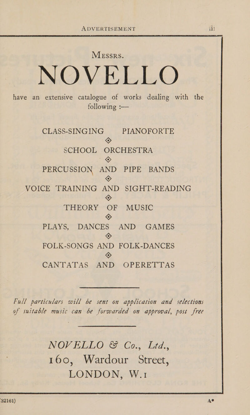  32161) ADVERTISEMENT MEssrs. NOVELLO have an extensive catalogue of works dealing with the following :— CLASS-SINGING PIANOFORTE SCHOOL amen PERCUSSION “ang PIPE BANDS VOICE TRAINING ane SIGHT-READING THEORY A MUSIC PLAMo, pees AND GAMES FOLK-SONGS a FOLK-DANCES © CANTATAS AND OPERETTAS Full particulars will be sent on application and selections of suitable music can be forwarded on approval, post free A® 