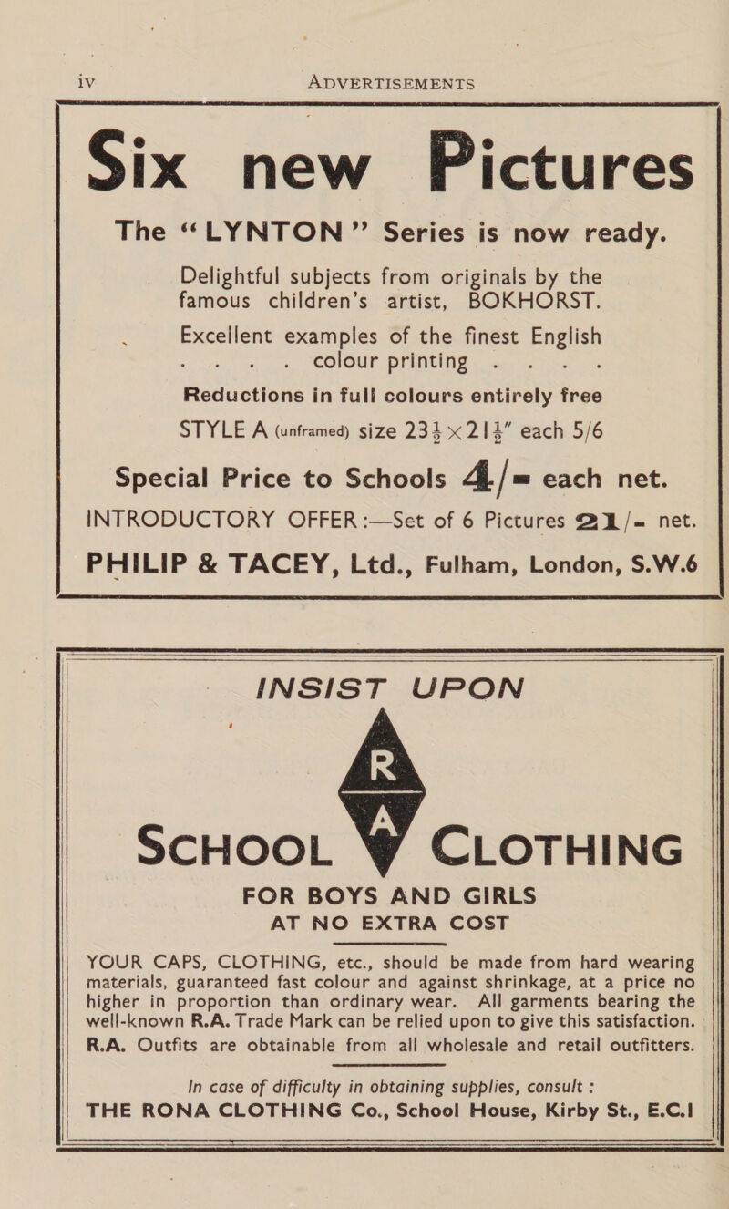iv ADVERTISEMENTS  Six new Pictures The “LYNTON ”’ Series is now ready. Delightful subjects from originals by the famous children’s artist, BOKHORST. : Excellent examples of the finest English colour printing Reductions in full colours entirely free STYLE A (unframed) size 234 x 214” each 5/6 Special Price to Schools 4 |= each net. INTRODUCTORY OFFER :—Set of 6 Pictures @U/= net. PHILIP &amp; TACEY, Ltd., Fulham, London, S.W.6    INSIST UPON  SCHOOL CLOTHING FOR BOYS AND GIRLS AT NO EXTRA COST YOUR CAPS, CLOTHING, etc., should be made from hard wearing materials, guaranteed fast colour and against shrinkage, at a price no higher in proportion than ordinary wear. All garments bearing the well-known R.A. Trade Mark can be relied upon to give this satisfaction. R.A. Outfits are obtainable from all wholesale and retail outfitters. In case of difficulty in obtaining supplies, consult : THE RONA CLOTHING Co., School House, Kirby St., E.C.1   