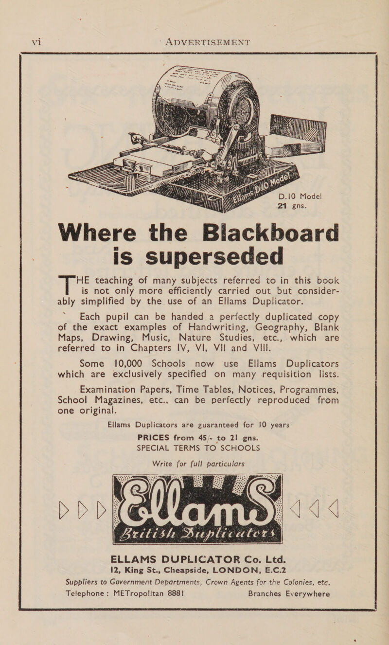  lackboard is superseded HE teaching of many subjects referred to in this book is not only more efficiently carried out but consider- ably simplified by the use of an Ellams Duplicator.            Each pupil can be handed a perfectly duplicated copy of the exact examples of Handwriting, Geography, Blank Maps, Drawing, Music, Nature Studies, etc.,- which are referred to in Chapters IV, VI, VIl and VIII. Some 10,000 Schools now use Ellams Duplicators which are exclusively specified on many requisition lists. Examination Papers, Time Tables, Notices, Programmes, School Magazines, etc.. can be perfectly reproduced from one original. Ellams Duplicators are guaranteed for 10 years PRICES from 45/- to 21 gns. SPECIAL TERMS TO SCHOOLS Write for full particulars  &gt;DD  ELLAMS DUPLICATOR Co. Ltd. 12, King St., Cheapside, LONDON, E.C.2 Suppliers to Government Departments, Crown Agents for the Colonies, etc. Telephone: METropolitan 888! Branches Everywhere   