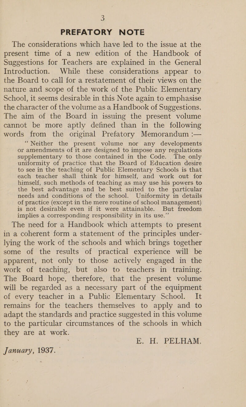 . PREFATORY NOTE The considerations which have led to the issue at the present time of a new edition of the Handbook of Suggestions for Teachers are explained in the General Introduction. While these considerations appear to the Board to call for a restatement of their views on the nature and scope of the work of the Public Elementary School, it seems desirable in this Note again to emphasise the character of the volume as a Handbook of Suggestions. The aim of the Board in issuing the present volume cannot be more aptly defined than in the following words from the original Prefatory Memorandum :— “Neither the present volume nor any developments or amendments of it are designed to impose any regulations supplementary to those contained in the Code. . The only uniformity of practice that the Board of Education desire to see in the teaching of Public Elementary Schools is that each teacher shall think for himself, and work out for himself, such methods of teaching as may use his powers to the best advantage and be best suited to the particular needs and conditions of the school. Uniformity in details of practice (except in the mere routine of school management) is not desirable even if it were attainable. But freedom implies a corresponding responsibility in its use.” The need for a Handbook which attempts to present in a coherent form a statement of the principles under- lying the work of the schools and which brings together some of the results of practical experience will be apparent, not only to those actively engaged in the work of teaching, but also to teachers in training. The Board hope, therefore, that the present volume will be regarded as a necessary part of the equipment of every teacher in a Public Elementary School. It remains for the teachers themselves to apply and to adapt the standards and practice suggested in this volume to the particular circumstances of the schools in which they are at work. FE, H. PELHAM. January, 1937. —