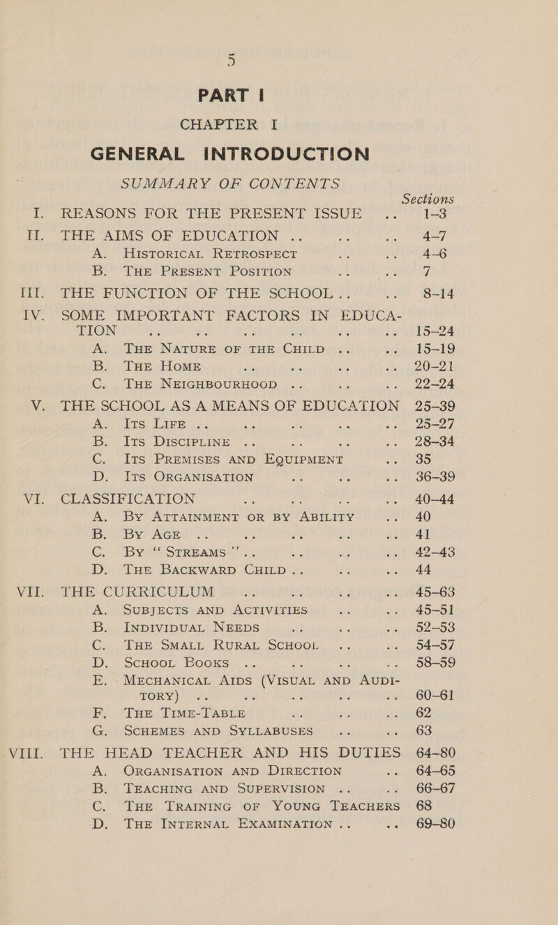 PART | CHAPTER I GENERAL INTRODUCTION SUMMARY OF CONTENTS REASONS FOR THE PRESENT ISSUE ZHE AIMS OF EDUCATION. .. A. HIsToRICAL RETROSPECT B. THE PRESENT POSITION THE FUNCTION “OF THE *SCHOUE ; SOME IMPORTANT FACTORS IN EDUCA- TION a, A. THE Ndi punee OF THE Cua B. THE Home C. THE NEIGHBOURHOOD THE SCHOOL AS A MEANS OF EDUCATION es BE Ss ABE if 5.2 B. Its DIscIPLiINE C. ITS PREMISES AND Eacieaaen D. ITs ORGANISATION CLASSIFICATION : A. By ATTAINMENT OR BY ane lee B;) By AGE ot G. By#*° Streams?’ 1). Se D. THE BACKWARD CHILD .. THE CURRICULUM SUBJECTS AND ee INDIVIDUAL NEEDS THE SMALL RURAL SCHOOL ScHOOL Booxs es ie re -MECHANICAL AIDS (VISUAL AND AUDI- TORY) ; THE TIME-TABLE SCHEMES AND SYLLABUSES Os HOOP ORGANISATION AND DIRECTION TEACHING AND SUPERVISION THE TRAINING OF YOUNG aMohGiawike THE INTERNAL EXAMINATION .. DoOmP Sections 1-3 4-7 4-6 7 8-14 15-24 15-19 20-21 22-24 25-39 25-27 28-34 35 36-39 40-44 40 4] 42-43 44 45-63 45-51 52-53 54-57 58-59 60-61 62 63 64-80 64-65 66-67 69-80