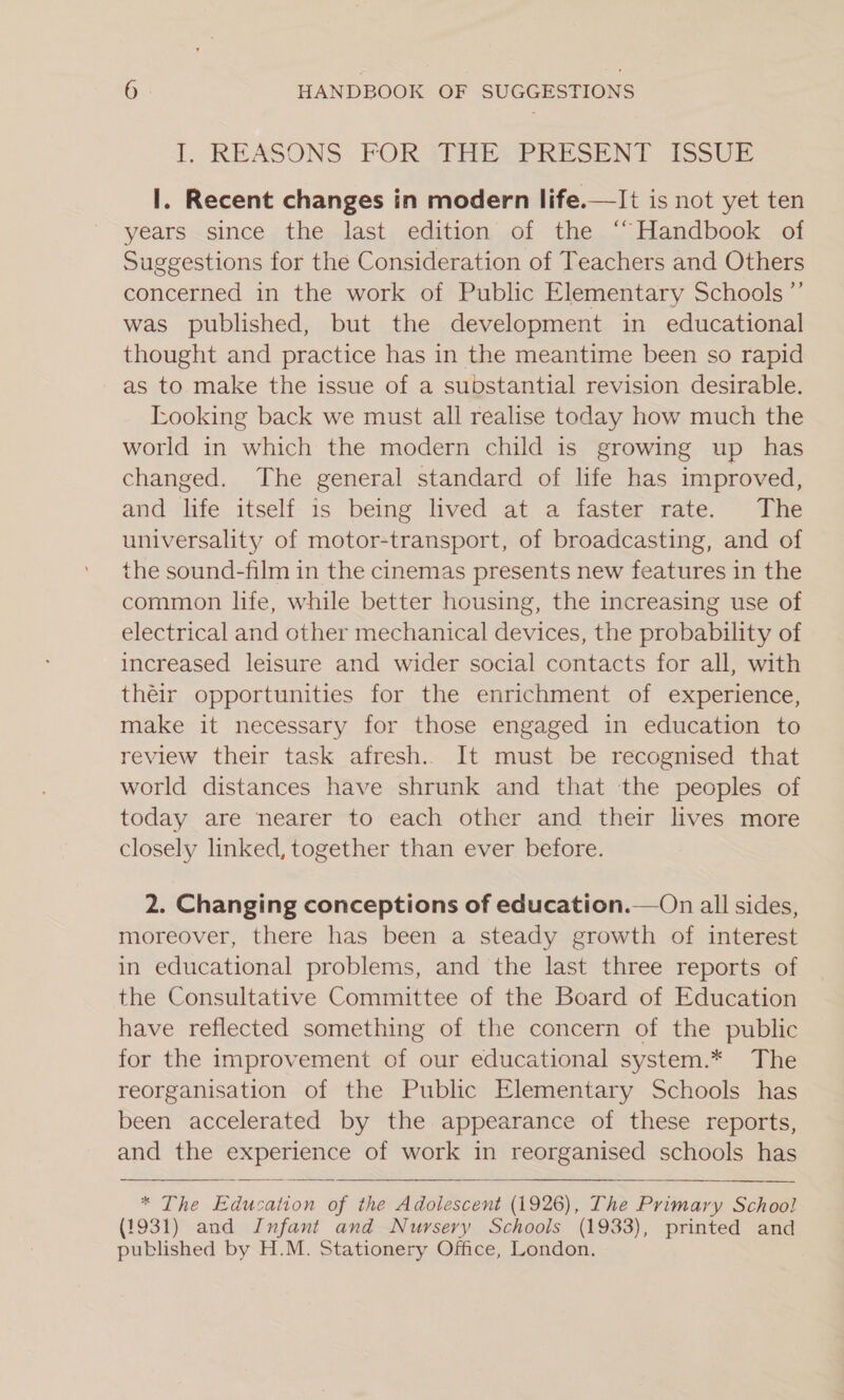 L. REASONS FOR FRE PRESENT ISSUE I. Recent changes in modern life.—It is not yet ten years .since , the last. edition of the.“~“ Handbook . of Suggestions for the Consideration of Teachers and Others concerned in the work of Public Elementary Schools ”’ was published, but the development in educational thought and practice has in the meantime been so rapid as to make the issue of a substantial revision desirable. Looking back we must all realise today how much the world in which the modern child is growing up has changed. The general standard of life has improved, and life itself is being lived at a faster rate. The universality of motor-transport, of broadcasting, and of the sound-film in the cinemas presents new features in the common life, while better housing, the increasing use of electrical and other mechanical devices, the probability of increased leisure and wider social contacts for all, with théir opportunities for the enrichment of experience, make it necessary for those engaged in education to review their task afresh. It must be recognised that world distances have shrunk and that the peoples of today are nearer to each other and their lives more closely linked, together than ever before.  2. Changing conceptions of education.—On all sides, moreover, there has been a steady growth of interest in educational problems, and the last three reports of the Consultative Committee of the Board of Education have reflected something of the concern of the public for the improvement of our educational system.* The reorganisation of the Public Elementary Schools has been accelerated by the appearance of these reports, and the experience of work in reorganised schools has   * The Education of the Adolescent (1926), The Primary School (1931) and Infant and Nursery Schools (1933), printed and published by H.M. Stationery Office, London.