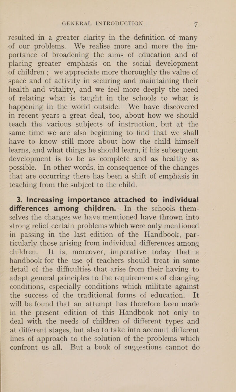 resulted in a greater clarity in the definition of many of our problems. We realise more and more the im- portance of broadening the aims of education and of placing greater emphasis on the social development of children ; we appreciate more thoroughly the value of “space and of activity in securing and maintaining their health and vitality, and we feel more deeply the need of relating what is taught in the schools to what is happening in the world outside. We have discovered in recent years a great deal, too, about how we should teach the various subjects of instruction, but at the same time we are also beginning to find that we shall have to know still more about how the child himself learns, and what things he should learn, if his subsequent development is to be as complete and as healthy as possible. In other words, in consequence of the changes that are occurring there has been a shift of emphasis in teaching from the subject to the child. 3. Increasing importance attached to individual differences among children.—In the schools them- selves the changes we have mentioned have thrown into strong relief certain problems which were only mentioned in passing in the last edition of the Handbook, par- ticularly those arising from individual differences among children. It is, moreover, imperative today that a handbook for the use of teachers should treat in some detail of the difficulties that arise from their having to adapt general principles to the requirements of changing conditions, especially conditions which militate against the success of the traditional forms of education. It will be found that an attempt has therefore been made in the present edition of this Handbook not only to deal with the needs of children of different types and at different stages, but also to take into account different lines of approach to the solution of the problems which confront us all. But a book of suggestions cannot do