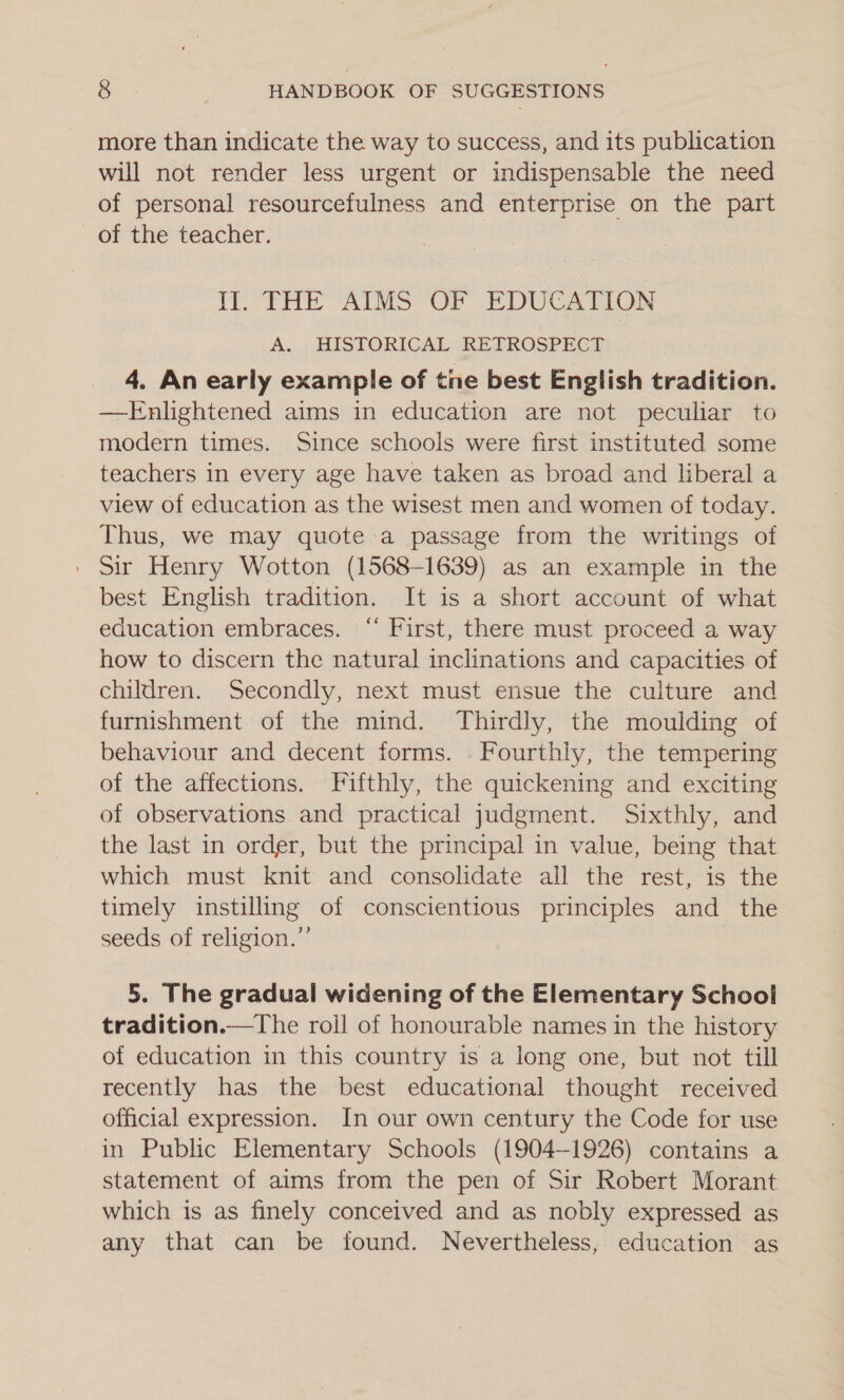 more than indicate the way to success, and its publication will not render less urgent or indispensable the need of personal resourcefulness and enterprise on the part of the teacher. HO THE “AIMS OF PDUCATLOM A. HISTORICAL RETROSPECT 4. An early example of tne best English tradition. —Enlightened aims in education are not peculiar to modern times. Since schools were first instituted some teachers in every age have taken as broad and liberal a view of education as the wisest men and women of today. Thus, we may quote a passage from the writings of . Sir Henry Wotton (1568-1639) as an example in the best English tradition. It is a short account of what education embraces. “ First, there must proceed a way how to discern the natural inclinations and capacities of children. Secondly, next must ensue the culture and furnishment of the mind. Thirdly, the moulding of behaviour and decent forms. . Fourthly, the tempering of the affections. Fifthly, the quickening and exciting of observations and practical judgment. Sixthly, and the last in order, but the principal in value, being that which must knit and consolidate all the rest, is the timely instilling of conscientious principles and the seeds of religion.” 5. The gradual widening of the Elementary School tradition.—The roll of honourable names in the history of education in this country is a long one, but not till recently has the best educational thought received official expression. In our own century the Code for use in Public Elementary Schools (1904-1926) contains a statement of aims from the pen of Sir Robert Morant which is as finely conceived and as nobly expressed as any that can be found. Nevertheless, education as