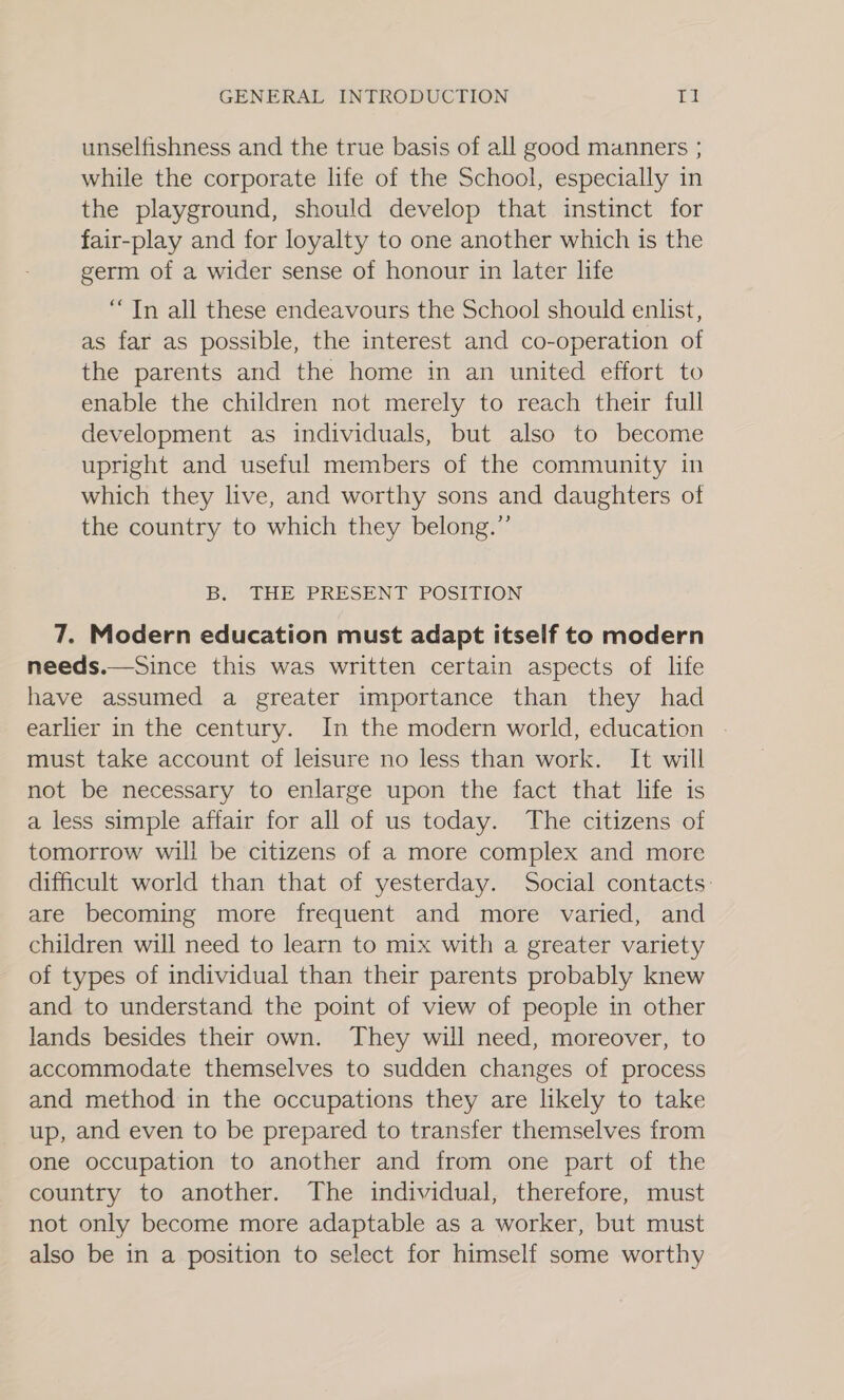 unselfishness and the true basis of all good manners ; while the corporate life of the School, especially in the playground, should develop that instinct for fair-play and for loyalty to one another which is the germ of a wider sense of honour in later life “Tn all these endeavours the School should enlist, as far as possible, the interest and co-operation of the parents and the home in an united effort to enable the children not merely to reach their full development as individuals, but also to become upright and useful members of the community in which they live, and worthy sons and daughters of the country to which they belong.” Bs THE: PRESENT: POSITION 7. Modern education must adapt itself to modern needs.—Since this was written certain aspects of life have assumed a greater importance than they had earlier in the century. In the modern world, education must take account of leisure no less than work. It will not be necessary to enlarge upon the fact that life is a less simple affair for all of us today. The citizens of tomorrow will be citizens of a more complex and more difficult world than that of yesterday. Social contacts: are becoming more frequent and more varied, and children will need to learn to mix with a greater variety of types of individual than their parents probably knew and to understand the point of view of people in other lands besides their own. They will need, moreover, to accommodate themselves to sudden changes of process and method in the occupations they are likely to take up, and even to be prepared to transfer themselves from one occupation to another and from one part of the country to another. The individual, therefore, must not only become more adaptable as a worker, but must also be in a position to select for himself some worthy