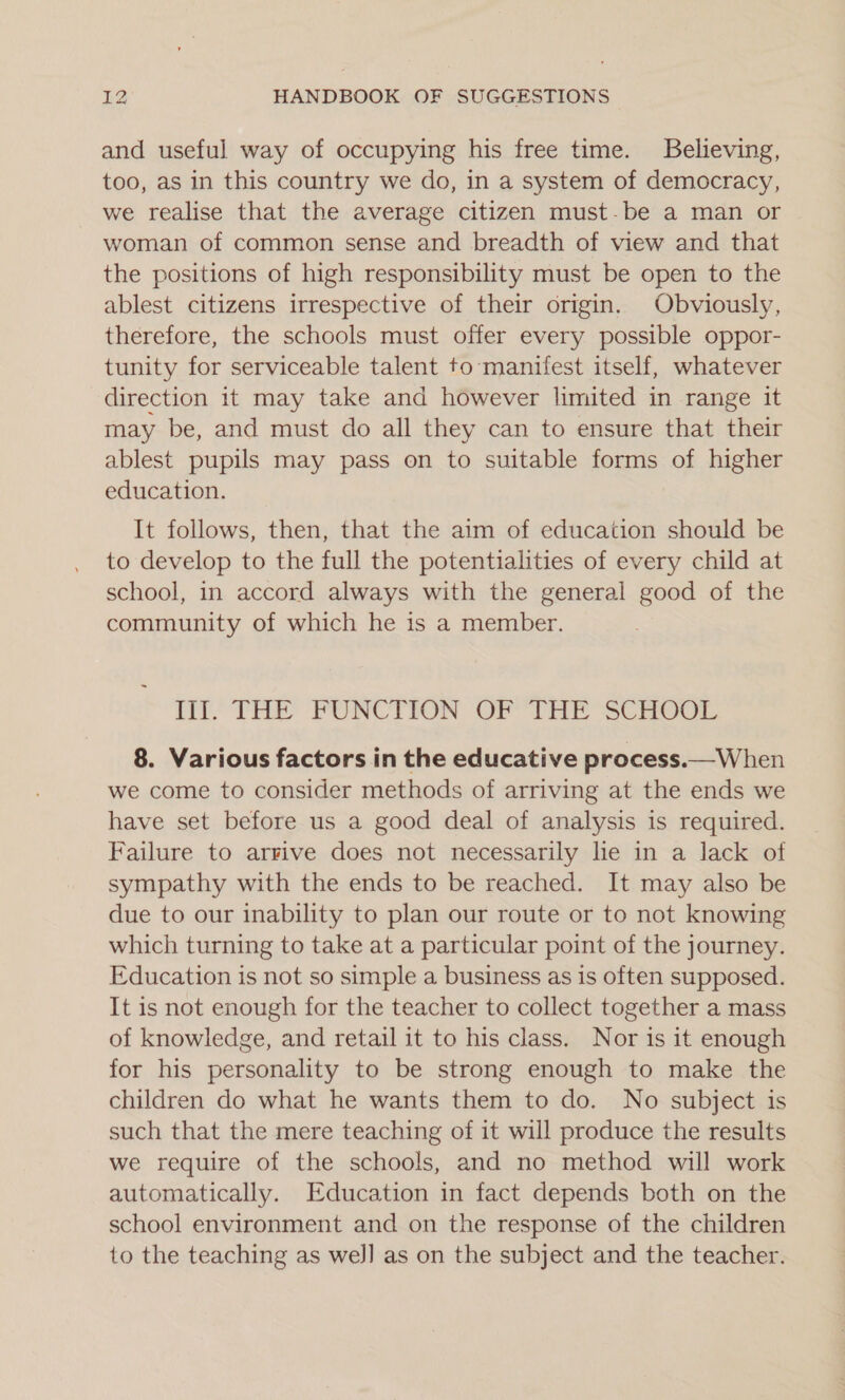 and useful way of occupying his free time. Believing, too, as in this country we do, in a system of democracy, we realise that the average citizen must-be a man or woman of common sense and breadth of view and that the positions of high responsibility must be open to the ablest citizens irrespective of their origin. Obviously, therefore, the schools must offer every possible oppor- tunity for serviceable talent to manifest itself, whatever direction it may take and however limited in range it may be, and must do all they can to ensure that their ablest pupils may pass on to suitable forms of higher education. It follows, then, that the aim of education should be to develop to the full the potentialities of every child at school, in accord always with the general good of the community of which he is a member. TT THE POUNCTION OP THE “SCHOOL 8. Various factors in the educative process.—When we come to consider methods of arriving at the ends we have set before us a good deal of analysis is required. Failure to arrive does not necessarily lie in a lack of sympathy with the ends to be reached. It may also be due to our inability to plan our route or to not knowing which turning to take at a particular point of the journey. Education is not so simple a business as is often supposed. It is not enough for the teacher to collect together a mass of knowledge, and retail it to his class. Nor is it enough for his personality to be strong enough to make the children do what he wants them to do. No subject is such that the mere teaching of it will produce the results we require of the schools, and no method will work automatically. Education in fact depends both on the school environment and on the response of the children to the teaching as wel] as on the subject and the teacher.