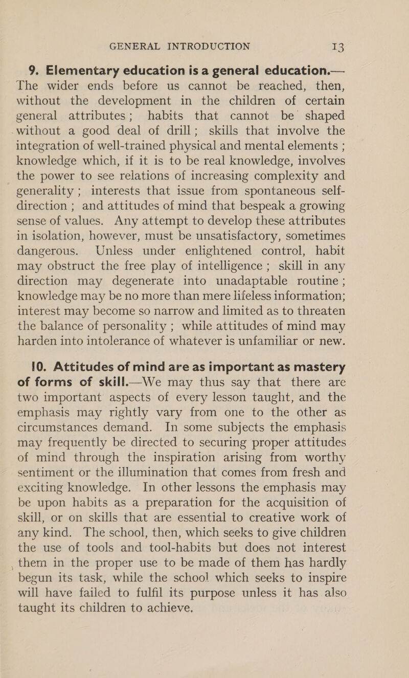 9. Elementary education is a general education.— The wider ends before us cannot be reached, then, without the development in the children of certain general attributes; habits that cannot be shaped -without a good deal of drill; skills that involve the integration of well-trained physical and mental elements ; knowledge which, if it is to be real knowledge, involves the power to see relations of increasing complexity and generality ; interests that issue from spontaneous self- direction ; and attitudes of mind that bespeak a growing sense of values. Any attempt to develop these attributes in isolation, however, must be unsatisfactory, sometimes dangerous. Unless under enlightened control, habit may obstruct the free play of intelligence ; skill in any direction may degenerate into unadaptable routine; knowledge may be no more than mere lifeless information; interest may become so narrow and limited as to threaten the balance of personality ; while attitudes of mind may harden into intolerance of whatever is unfamiliar or new. 10. Attitudes of mind are as important as mastery of forms of skill—We may thus say that there are two important aspects of every lesson taught, and the emphasis may rightly vary from one to the other as circumstances demand. In some subjects the emphasis may frequently be directed to securing proper attitudes of mind through the inspiration arising from worthy sentiment or the illumination that comes from fresh and exciting knowledge. In other lessons the emphasis may be upon habits as a preparation for the acquisition of skill, or on skills that are essential to creative work of any kind. The school, then, which seeks to give children the use of tools and tool-habits but does not interest them in the proper use to be made of them has hardly begun its task, while the school which seeks to inspire will have failed to fulfil its purpose unless it has also taught its children to achieve,