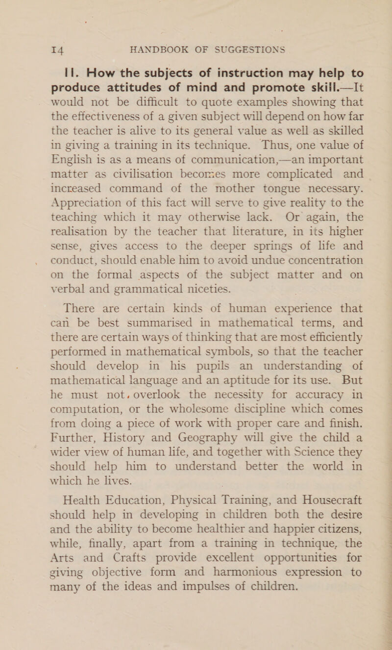 11. How the subjects of instruction may help to produce attitudes of mind and promote skiil.—It would not be difficult to quote examples showing that the effectiveness of a given subject will depend on how far the teacher is alive to its general value as well as skilled in giving a training in its technique. Thus, one value of English is as a means of communication,—an important matter as civilisation becomes more complicated and increased command of the mother tongue necessary. Appreciation of this fact will serve to give reality to the teaching which it may otherwise lack. Or again, the realisation by the teacher that literature, in its higher sense, gives access to the deeper springs of life and conduct, should enable him to avoid undue concentration on the formal aspects of the subject matter and on verbal and grammatical niceties.   There are certain kinds of human experience that can be best summarised in mathematical terms, and there are certain ways of thinking that are most efficiently performed in mathematical symbols, so that the teacher should develop in his pupils an understanding of mathematical language and an aptitude for its use. But he must not. overlook the necessity for accuracy in computation, or the wholesome discipline which comes from doing a piece of work with proper care and finish. Further, History and Geography will give the child a wider view of human life, and together with Science they should help him to understand better the world in which he lives. Health Education, Physical Training, and Housecraft should help in developing in children both the desire and the ability to become healthier and happier citizens, while, finally, apart from a training in technique, the Arts and Crafts provide excellent opportunities for giving objective form and harmonious expression to many of the ideas and impulses of children. — See 