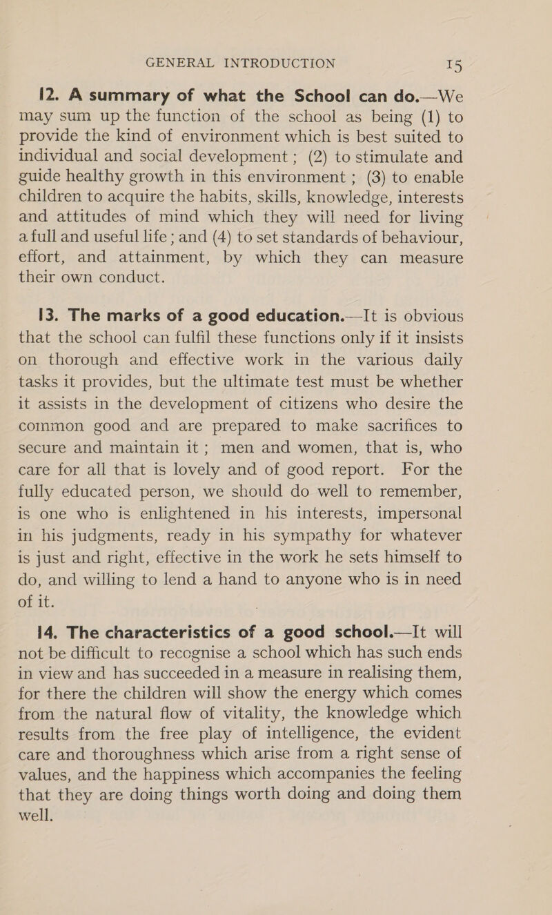 12. A summary of what the School can do.—We may sum up the function of the school as being (1) to provide the kind of environment which is best suited to individual and social development ; (2) to stimulate and guide healthy growth in this environment ; (3) to enable children to acquire the habits, skills, knowledge, interests and attitudes of mind which they will need for living a full and useful life ; and (4) to set standards of behaviour, effort, and attainment, by which they can measure their own conduct. 13. The marks of a good education.—It is obvious that the school can fulfil these functions only if it insists on thorough and effective work in the various daily tasks it provides, but the ultimate test must be whether it assists in the development of citizens who desire the common good and are prepared to make sacrifices to secure and maintain it; men and women, that is, who care for all that is lovely and of good report. For the fully educated person, we should do well to remember, is one who is enlightened in his interests, impersonal in his judgments, ready in his sympathy for whatever is just and right, effective in the work he sets himself to do, and willing to lend a hand to anyone who is in need of it. not be difficult to recognise a school which has such ends in view and has succeeded in a measure in realising them, for there the children will show the energy which comes from the natural flow of vitality, the knowledge which results from the free play of intelligence, the evident care and thoroughness which arise from a right sense of values, and the happiness which accompanies the feeling that they are doing things worth doing and doing them well.