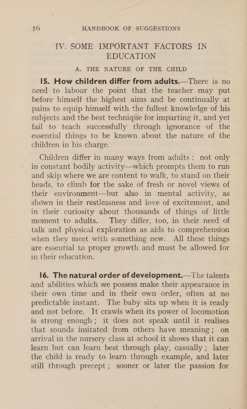 IV. SOME IMPORTANT FACTORS IN EDUCATION A. THE NATURE OF THE CHILD 15. How children differ from adults.—There is no need to labour the point that the teacher may put before himself the highest aims and be continually at pains to equip himself with the fullest knowledge of his subjects and the best technique for imparting it, and yet fail to teach successfully through ignorance of the essential things to be known about the nature of the children in his charge. Children differ in many ways from adults: not only in constant bodily activity—which prompts them to run and skip where we are content to walk, to stand on their heads, to climb for the sake of fresh or novel views of their environment-—but also in mental activity, as shown in their restlessness and love of excitement, and in their curiosity about thousands of things of little moment to adults. They differ, too, in their need of talk and physical exploration as aids to comprehension when they meet with something new.. All these things are essential to proper growth and must be allowed for in their education. 16. The natural order of development.— The talents and abilities which we possess make their appearance in their own time and in their own order, often at no predictable instant. The baby sits up when it is ready and not before. It crawls when its power of locomotion is strong enough; it does not speak until it realises that sounds imitated from others have meaning; on arrival in the nursery class at school it shows that it can learn but can learn best through play, casually ; later the child is ready to learn through example, and later still through precept ; sooner or later the passion for