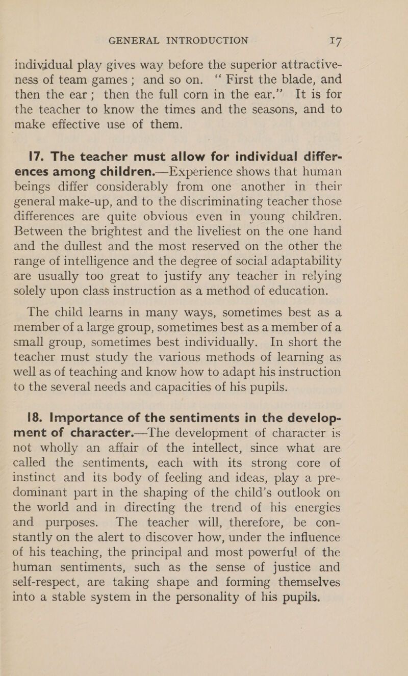 individual play gives way before the superior attractive- ness of team games; and soon. “ First the blade, and then the ear; then the full corn in the ear.” It is for the teacher to know the times and the seasons, and to make effective use of them. 17. The teacher must allow for individual differ- ences among children.—Experience shows that human beings differ considerably from one another in their general make-up, and to the discriminating teacher those differences are quite obvious even in young children. Between the brightest and the liveliest on the one hand and the dullest and the most reserved on the other the range of intelligence and the degree of social adaptability are usually too great to justify any teacher in relying solely upon class instruction as a method of education. The child learns in many ways, sometimes best as a member of a large group, sometimes best as a member of a small group, sometimes best individually. In short the teacher must study the various methods of learning as well as of teaching and know how to adapt his instruction to the several needs and capacities of his pupils. [8. Importance of the sentiments in the develop- ment of character.—The development of character is not wholly an affair of the intellect, since what are called the sentiments, each with its strong core of instinct and its body of feeling and ideas, play a pre- dominant part in the shaping of the child’s outlook on the world and in directing the trend of his energies and purposes. The teacher will, therefore, be con- stantly on the alert to discover how, under the influence of his teaching, the principal and most powerful of the human sentiments, such as the sense of justice and self-respect, are taking shape and forming themselves into a stable system in the personality of his pupils.