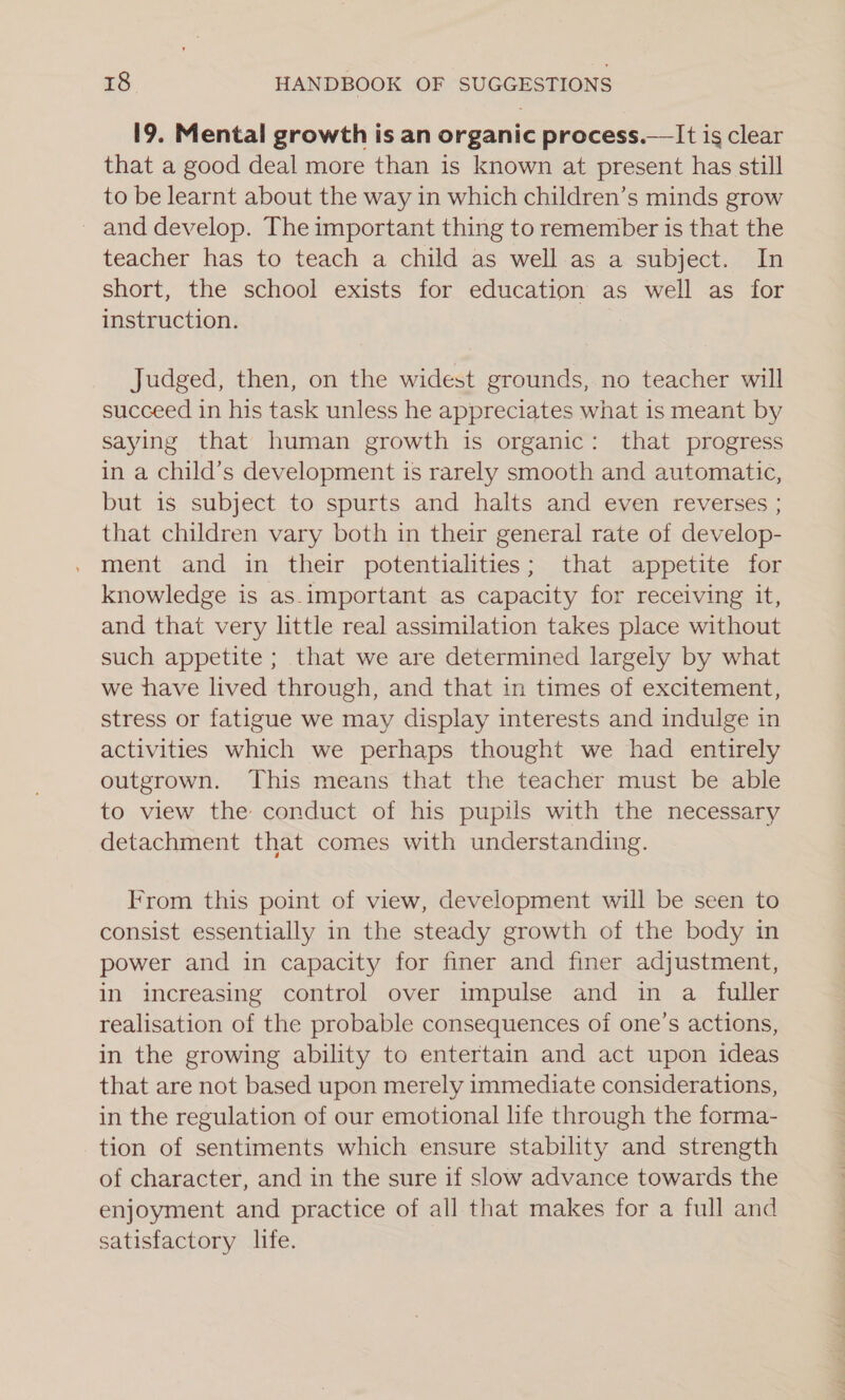 19. Mental growth is an organic process.—It is clear that a good deal more than is known at present has still to be learnt about the way in which children’s minds grow and develop. The important thing to remember is that the teacher has to teach a child as well as a subject. In short, the school exists for education as well as for instruction. Judged, then, on the widest grounds, no teacher will succeed in his task unless he appreciates what is meant by saying that human growth is organic: that progress in a child’s development is rarely smooth and automatic, but is subject to spurts and halts and even reverses ; that children vary both in their general rate of develop- ment and in their potentialities; that appetite for knowledge is as-important as capacity for receiving it, and that very little real assimilation takes place without such appetite ; that we are determined largely by what we have lived through, and that in times of excitement, stress or fatigue we may display interests and indulge in activities which we perhaps thought we had entirely outgrown. This means that the teacher must be able to view the conduct of his pupils with the necessary detachment that comes with understanding. From this point of view, development will be seen to consist essentially in the steady growth of the body in power and in capacity for finer and finer adjustment, in increasing control over impulse and in a fuller realisation of the probable consequences of one’s actions, in the growing ability to entertain and act upon ideas that are not based upon merely immediate considerations, in the regulation of our emotional life through the forma- tion of sentiments which ensure stability and strength of character, and in the sure if slow advance towards the enjoyment and practice of all that makes for a full and satisfactory life.