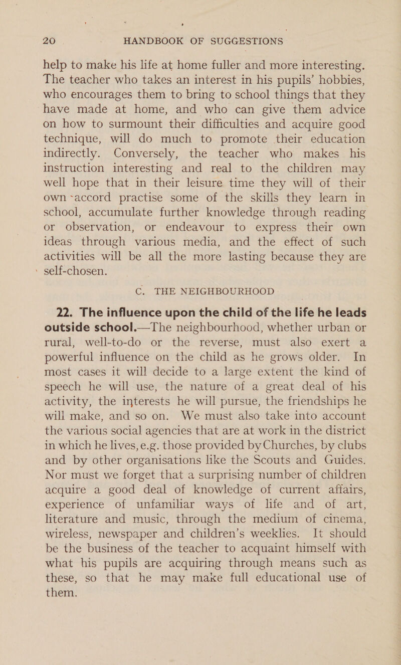 help to make his life at home fuller and more interesting. The teacher who takes an interest in his pupils’ hobbies, who encourages them to bring to school things that they have made at home, and who can give them advice on how to surmount their difficulties and acquire good technique, will do much to promote their education indirectly. Conversely, the teacher who makes his instruction interesting and real to the children may well hope that in their leisure time they will of their own accord practise some of the skills they learn in school, accumulate further knowledge through reading or observation, or endeavour to express their own ideas through various media, and the effect of such activities will be all the more lasting because they are ’ self-chosen. C. THE NEIGHBOURHOOD 22. The influence upon the child of the life he leads outside school.—The neighbourhood, whether urban or rural, well-to-do or the reverse, must also exert a powerful influence on the child as he grows older. In most cases it will decide to a large extent the kind of speech he will use, the nature of a great deal of his activity, the interests he will pursue, the friendships he will make, and so on. We must also take into account the various social agencies that are at work in the district in which he lives, e.g. those provided by Churches, by clubs and by other organisations like the Scouts and Guides. Nor must we forget that a surprising number of children acquire a good deal of knowledge of current affairs, experience of unfamiliar ways of life and of art, literature and music, through the medium of cinema, wireless, newspaper and children’s weeklies. It should be the business of the teacher to acquaint himself with what his pupils are acquiring through means such as these, so that he may maxe full educational use of them.