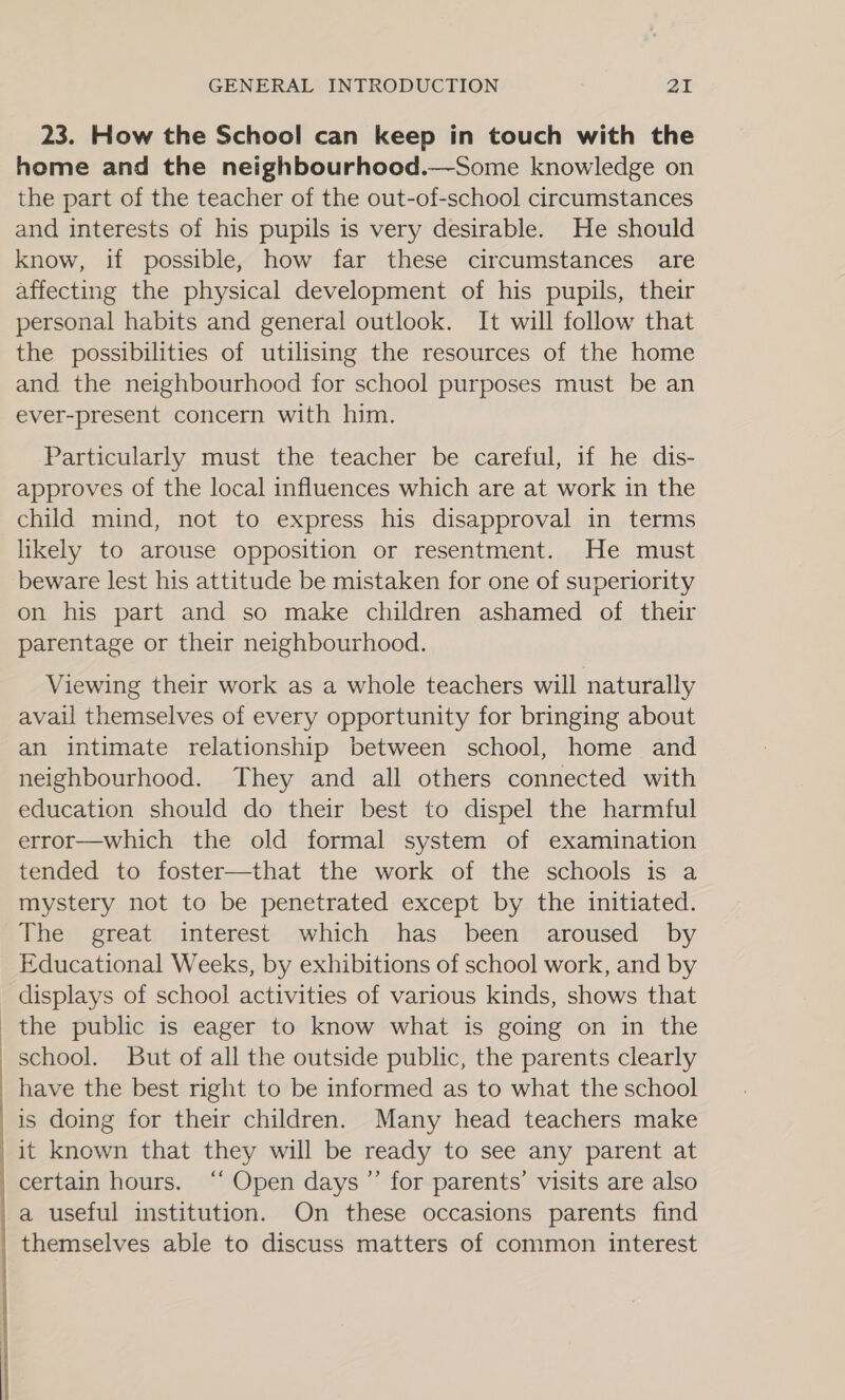  23. How the School can keep in touch with the home and the neighbourhood.—Some knowledge on the part of the teacher of the out-of-school circumstances and interests of his pupils is very desirable. He should know, if possible, how far these circumstances are affecting the physical development of his pupils, their personal habits and general outlook. It will follow that the possibilities of utilising the resources of the home and the neighbourhood for school purposes must be an ever-present concern with him. Particularly must the teacher be careful, if he dis- approves of the local influences which are at work in the child mind, not to express his disapproval in terms likely to arouse opposition or resentment. He must beware lest his attitude be mistaken for one of superiority on his part and so make children ashamed of their parentage or their neighbourhood. Viewing their work as a whole teachers will naturally avail themselves of every opportunity for bringing about an intimate relationship between school, home and neighbourhood. They and all others connected with education should do their best to dispel the harmful error—which the old formal system of examination tended to foster—that the work of the schools is a mystery not to be penetrated except by the initiated. The great interest which has been aroused by Educational Weeks, by exhibitions of school work, and by displays of school activities of various kinds, shows that the public is eager to know what is going on in the school. But of all the outside public, the parents clearly have the best right to be informed as to what the school is doing for their children. Many head teachers make it known that they will be ready to see any parent at certain hours. ‘‘ Open days ”’ for parents’ visits are also a useful institution. On these occasions parents find themselves able to discuss matters of common interest