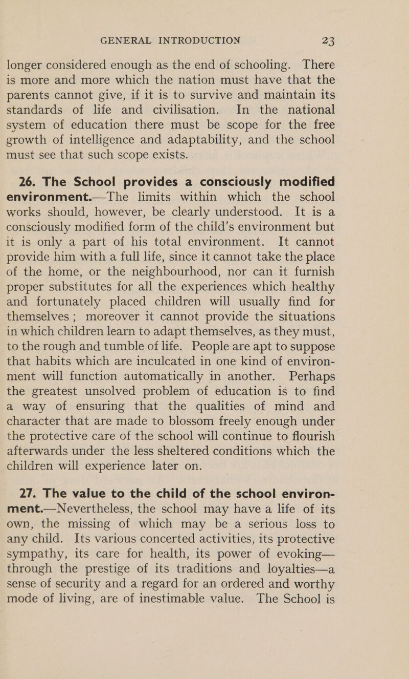 longer considered enough as the end of schooling. There is more and more which the nation must have that the parents cannot give, if it is to survive and maintain its standards of life and civilisation. In the national system of education there must be scope for the free growth of intelligence and adaptability, and the school must see that such scope exists. 26. The School provides a consciously modified environment.—The limits within which the school works should, however, be clearly understood. It is a consciously modified form of the child’s environment but it is only a part of his total environment. It cannot provide him with a full life, since it cannot take the place of the home, or the neighbourhood, nor can it furnish proper substitutes for all the experiences which healthy and fortunately placed children will usually find for themselves ; moreover it cannot provide the situations in which children learn to adapt themselves, as they must, to the rough and tumble of life. People are apt to suppose that habits which are inculcated in one kind of environ- ment will function automatically in another. Perhaps the greatest unsolved problem of education is to find a way of ensuring that the qualities of mind and character that are made to blossom freely enough under the protective care of the school will continue to flourish afterwards under the less sheltered conditions which the children will experience later on. 27. The value to the child of the school environ- ment.—Nevertheless, the school may have a life of its own, the missing of which may be a serious loss to any child. Its various concerted activities, its protective sympathy, its care for health, its power of evoking— through the prestige of its traditions and loyalties—a sense of security and a regard for an ordered and worthy mode of living, are of inestimable value. The School is