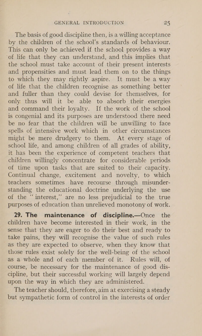 The basis of good discipline then, is a willing acceptance by the children of the school’s standards of behaviour. This can only be achieved if the school provides a way ‘of life that they can understand, and this implies that the school must take account of their present interests and propensities and must lead them on to the things to which they may rightly aspire. It must be a way of life that the children recognise as something better and fuller than they could devise for themselves, for only thus will it be able to absorb their energies and command their loyalty. If the work of the school is congenial and its purposes are understood there need be no fear that the children will be unwilling to face spells of intensive work which in other circumstances might be mere drudgery to them. At every stage of school life, and among children of all grades of ability, it has been the experience of competent teachers that children willingly concentrate for considerable periods of time upon tasks that are suited to their capacity. Continual change, excitement and novelty, to which teachers sometimes have recourse through misunder- standing the educational doctrine underlying the use of the “ interest,’ are no less prejudicial to the true purposes of education than unrelieved monotony of work. 29. The maintenance of discipline——Once the children have become interested in their work, in the sense that they are eager to do their best and ready to take pains, they will recognise the value of such rules as they are expected to observe, when they know that those rules exist solely for the well-being of the school as a whole and of each member of it. Rules will, of course, be necessary for the maintenance of good dis- cipline, but their successful working will largely depend upon the way in which they are administered. The teacher should, therefore, aim at exercising a steady but sympathetic form of control in the interests of order