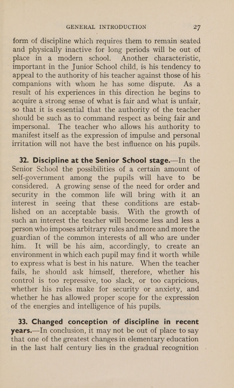 form of discipline which requires them to remain seated and physically inactive for long periods will be out of place in a modern school. Another characteristic, ~ important in the Junior School child, is his tendency to appeal to the authority of his teacher against those of his companions with whom he has some dispute. As a result of his experiences in this direction he begins to acquire a strong sense of what is fair and what is unfair, so that it is essential that the authority of the teacher should be such as to command respect as being fair and impersonal. The teacher who allows his authority to manifest itself as the expression of impulse and personal irritation will not have the best influence on his pupils. 32. Discipline at the Senior School stage.—In the Senior School the possibilities of a certain amount of self-government among the pupils will have to be considered. A growing sense of the need for order and security in the common life will bring with it an interest in seeing that these conditions are estab- lished on an acceptable basis. With the growth of such an interest the teacher will become less and less a person who imposes arbitrary rules and more and more the guardian of the common interests of all who are under him. It will be his aim, accordingly, to create an environment in which each pupil may find it worth while to express what is best in his nature. When the teacher fails, he should ask himself, therefore, whether his control is too repressive, too slack, or too capricious, whether his rules make for security or anxiety, and whether he has allowed proper scope for the expression of the energies and intelligence of his pupils. 33. Changed conception of discipline in recent years.—In conclusion, it may not be out of place to say that one of the greatest changes in elementary education in the last half century lies in the gradual recognition