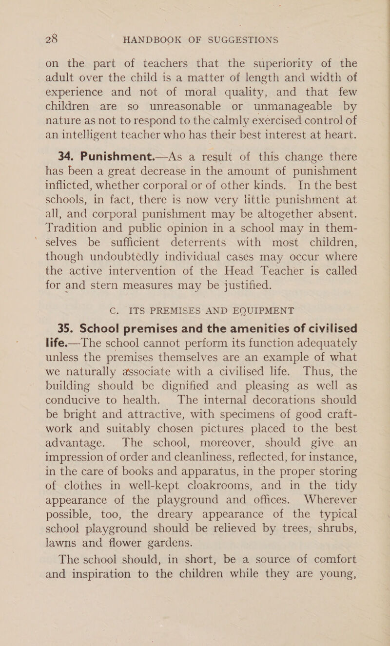 on the part of teachers that the superiority of the _ adult over the child is a matter of length and width of experience and not of moral quality, and that few children are so unreasonable or unmanageable by nature as not to respond to the calmly exercised control of an intelligent teacher who has their best interest at heart. 34, Punishment.—As a result of this change there has been a great decrease in the amount of punishment inflicted, whether corporal or of other kinds. In the best schools, in fact, there is now very little punishment at all, and corporal punishment may be altogether absent. Tradition and public opinion in a school may in them- ‘ selves be sufficient deterrents with most children, though undoubtedly individual cases may occur where the active intervention of the Head Teacher is called for and stern measures may be justified. C. ITS PREMISES AND EQUIPMENT 35. School premises and the amenities of civilised life.—The school cannot perform its function adequately unless the premises themselves are an example of what we naturally associate with a civilised life. Thus, the building should be dignified and pleasing as well as conducive to health. The internal decorations should be bright and attractive, with specimens of good craft- work and suitably chosen pictures placed to the best advantage. The school, moreover, should give an impression of order and cleanliness, reflected, for instance, in the care of books and apparatus, in the proper storing of clothes in well-kept cloakrooms, and in the tidy appearance of the playground and offices. Wherever possible, too, the dreary appearance of the typical school playground should be relieved by trees, shrubs, lawns and flower gardens. The school should, in short, be a source of comfort and inspiration to the children while they are young,