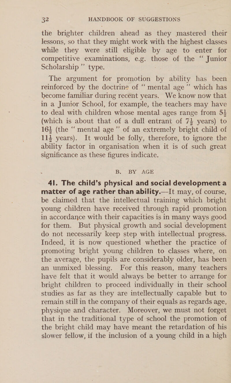 the brighter children ahead as they mastered their lessons, so that they might work with the highest classes while they were still eligible by age to enter for competitive examinations, e.g. those of the “ Junior Scholarship ”’ type. } The argument for promotion by ability has been reinforced by the doctrine of ‘‘ mental age’ which has become familiar during recent years. We know now that in a Junior School, for example, the teachers may have to deal with children whose mental ages range from 54 (which is about that of a dull entrant of 74 years) to 163 (the “ mental age’ of an extremely bright child of 114 years). It would be folly, therefore, to ignore the ability factor in organisation when it is of such great significance as these figures indicate. B. “BY AGE 41. The child’s physical and social development a matter of age rather than ability.—It may, of course, be claimed that the intellectual training which bright young children have received through rapid promotion in accordance with their capacities is in many ways good for them. But physical growth and social development do not necessarily keep step with intellectual progress. Indeed, it is now questioned whether the practice of promoting bright young children to classes where, on the average, the pupils are considerably older, has been an unmixed blessing. For this reason, many teachers have felt that it would always be better to arrange for bright children to proceed individually in their school studies as far as they are intellectually capable but to remain still in the company of their equals as regards age, physique and character. Moreover, we must not forget that in the traditional type of school the promotion of the bright child may have meant the retardation of his slower fellow, if the inclusion of a young child ina high