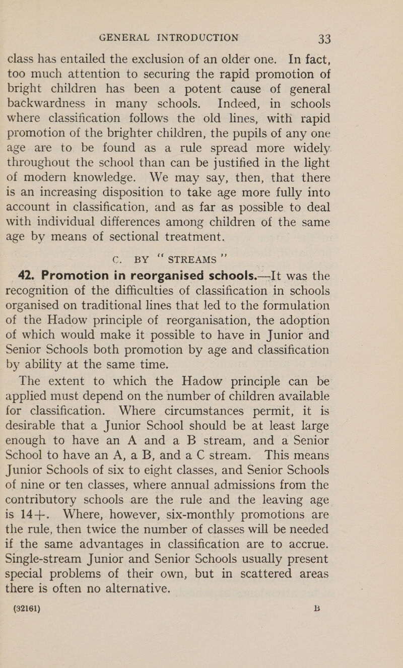 class has entailed the exclusion of an older one. In fact, too much attention to securing the rapid promotion of bright children has been a potent cause of general backwardness in many schools. Indeed, in schools where classification follows the old lines, with rapid promotion of the brighter children, the pupils of any one age are to be found as a rule spread more widely. throughout the school than can be justified in the light of modern knowledge. We may say, then, that there is an increasing disposition to take age more fully into account in classification, and as far as possible to deal with individual differences among children of the same age by means of sectional treatment. CG, BY: STREAMS 7” 42. Promotion in reorganised schools.—It was the recognition of the difficulties of classification in schools organised on traditional lines that led to the formulation of the Hadow principle of reorganisation, the adoption of which would make it possible to have in Junior and Senior Schools both promotion by age and classification by ability at the same time. | The extent to which the Hadow principle can be applied must depend on the number of children available for classification. Where circumstances permit, it is desirable that a Junior School should be at least large enough to have an A and a B stream, and a Senior School to have an A,a B, anda C stream. This means Junior Schools of six to eight classes, and Senior Schools of nine or ten classes, where annual admissions from the contributory schools are the rule and the leaving age is 14+. Where, however, six-monthly promotions are the rule, then twice the number of classes will be needed if the same advantages in classification are to accrue. Single-stream Junior and Senior Schools usually present special problems of their own, but in scattered areas there is often no alternative. (32161) » §