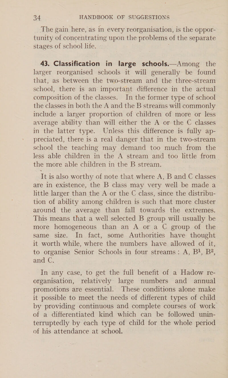 The gain here, as in every reorganisation, is the oppor- tunity of concentrating upon the problems of the separate stages of school life. 43. Classification in large schools.—Among the larger reorganised schools it will generally be found that, as between the two-stream and the three-stream school, there is an important difference in the actual composition of the classes. In the former type of school the classes in both the A and the B streams will commonly include a larger proportion of children of more or less average ability than will either the A or the C classes in the latter type. Unless this difference is fully ap- preciated, there is a real danger that in the two-stream school the teaching may demand too much from the less able children in the A stream and too little from the more able children in the B stream. It is also worthy of note that where A, B and C classes are in existence, the B class may very well be made a little larger than the A or the C class, since the distribu- tion of ability among children is such that more cluster around the average than fall towards the extremes. This means that a well selected B group will usually be more homogeneous than an A or a C group of the same size. In fact, some Authorities have thought it worth while, where the numbers have allowed of it, to organise Senior Schools in four streams: A, B}, B?, and C. In any case, to get the full benefit of a Hadow re- organisation, relatively large numbers and annual promotions are essential. These conditions alone make it possible to meet the needs of different types of child by providing continuous and complete courses of work of a differentiated kind which can be followed unin- terruptedly by each type of child for the whole period of his attendance at school.