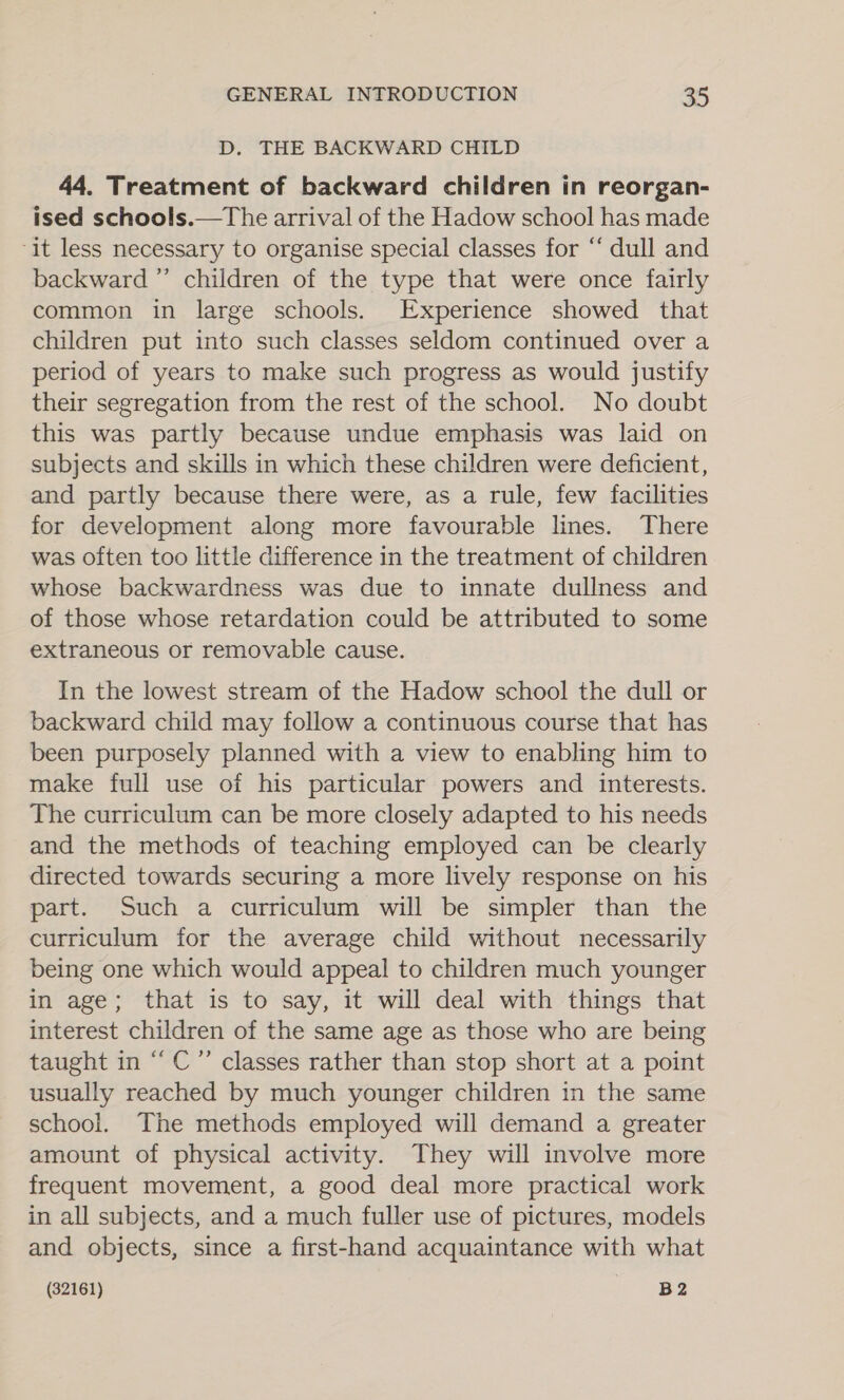 D. THE BACKWARD CHILD 44. Treatment of backward children in reorgan- ised schools.—The arrival of the Hadow school has made it less necessary to organise special classes for “ dull and backward ”’ children of the type that were once fairly common in large schools. Experience showed that children put into such classes seldom continued over a period of years to make such progress as would justify their segregation from the rest of the school. No doubt this was partly because undue emphasis was laid on subjects and skills in which these children were deficient, and partly because there were, as a rule, few facilities for development along more favourable lines. There was often too little difference in the treatment of children whose backwardness was due to innate dullness and of those whose retardation could be attributed to some extraneous or removable cause. In the lowest stream of the Hadow school the dull or backward child may follow a continuous course that has been purposely planned with a view to enabling him to make full use of his particular powers and interests. The curriculum can be more closely adapted to his needs and the methods of teaching employed can be clearly directed towards securing a more lively response on his part. Such a curriculum will be simpler than the curriculum for the average child without necessarily being one which would appeal to children much younger in age; that is to say, it will deal with things that interest children of the same age as those who are being taught in “C ” classes rather than stop short at a point usually reached by much younger children in the same school. The methods employed will demand a greater amount of physical activity. They will involve more frequent movement, a good deal more practical work in all subjects, and a much fuller use of pictures, models and objects, since a first-hand acquaintance with what