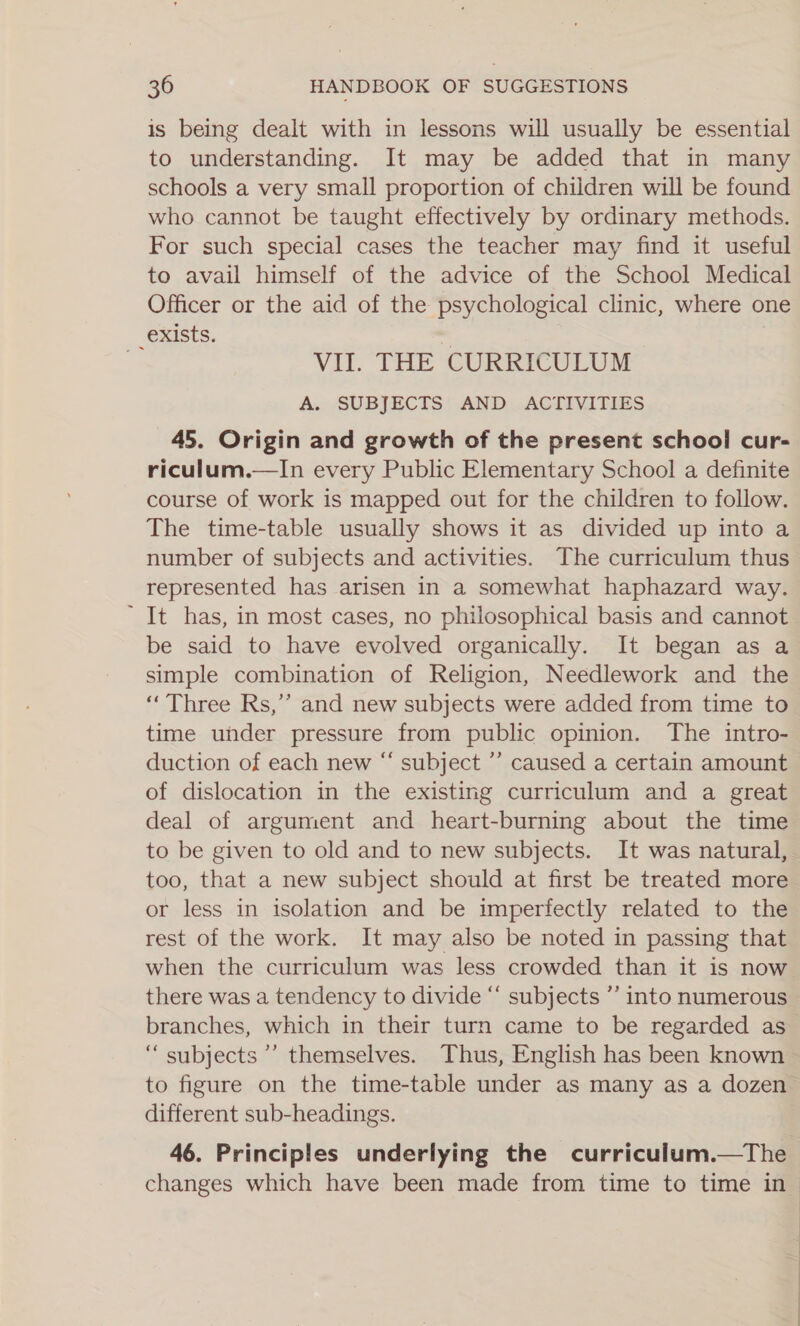 is being dealt with in lessons will usually be essential to understanding. It may be added that in many schools a very small proportion of children will be found who cannot be taught effectively by ordinary methods. For such special cases the teacher may find it useful to avail himself of the advice of the School Medical Officer or the aid of the psychological clinic, where one _exists. | } Vil. THE CURRICULUM A. SUBJECTS AND. ACTIVITIES 45. Origin and growth of the present school cur- riculum.—lIn every Public Elementary School a definite course of work is mapped out for the children to follow. The time-table usually shows it as divided up into a number of subjects and activities. The curriculum thus represented has arisen in a somewhat haphazard way. ~ It has, in most cases, no philosophical basis and cannot be said to have evolved organically. It began as a simple combination of Religion, Needlework and the “Three Rs,’’ and new subjects were added from time to time under pressure from public opinion. The intro- duction of each new “‘ subject ”’ caused a certain amount of dislocation in the existing curriculum and a great deal of argument and heart-burning about the time to be given to old and to new subjects. It was natural, too, that a new subject should at first be treated more or less in isolation and be imperfectly related to the rest of the work. It may also be noted in passing that when the curriculum was less crowded than it is now there was a tendency to divide “ subjects ”’ into numerous branches, which in their turn came to be regarded as “ subjects’ themselves. Thus, English has been known to figure on the time-table under as many as a dozen different sub-headings. 46. Principles underlying the curriculum.—The changes which have been made from time to time in —