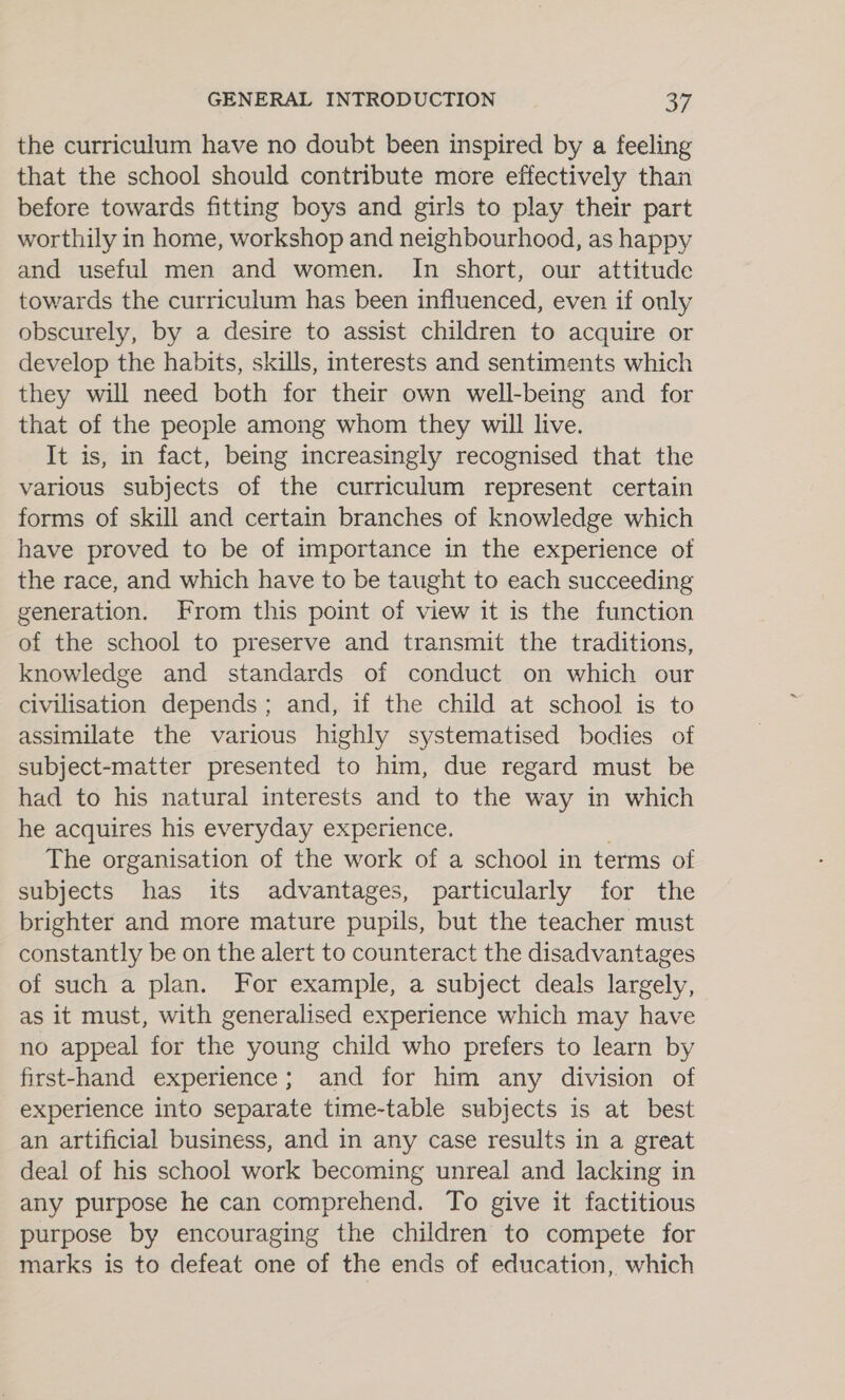 the curriculum have no doubt been inspired by a feeling that the school should contribute more effectively than before towards fitting boys and girls to play their part worthily in home, workshop and neighbourhood, as happy and useful men and women. In short, our attitude towards the curriculum has been influenced, even if only obscurely, by a desire to assist children to acquire or develop the habits, skills, interests and sentiments which they will need both for their own well-being and for that of the people among whom they will live. It is, in fact, being increasingly recognised that the various subjects of the curriculum represent certain forms of skill and certain branches of knowledge which have proved to be of importance in the experience of the race, and which have to be taught to each succeeding generation. From this point of view it is the function of the school to preserve and transmit the traditions, knowledge and standards of conduct on which our civilisation depends; and, if the child at school is to assimilate the various highly systematised bodies of subject-matter presented to him, due regard must be had to his natural interests and to the way in which he acquires his everyday experience. ; The organisation of the work of a school in terms of subjects has its advantages, particularly for the brighter and more mature pupils, but the teacher must constantly be on the alert to counteract the disadvantages of such a plan. For example, a subject deals largely, as it must, with generalised experience which may have no appeal for the young child who prefers to learn by first-hand experience; and for him any division of experience into separate time-table subjects is at best an artificial business, and in any case results in a great deal of his school work becoming unreal and lacking in any purpose he can comprehend. To give it factitious purpose by encouraging the children to compete for marks is to defeat one of the ends of education, which