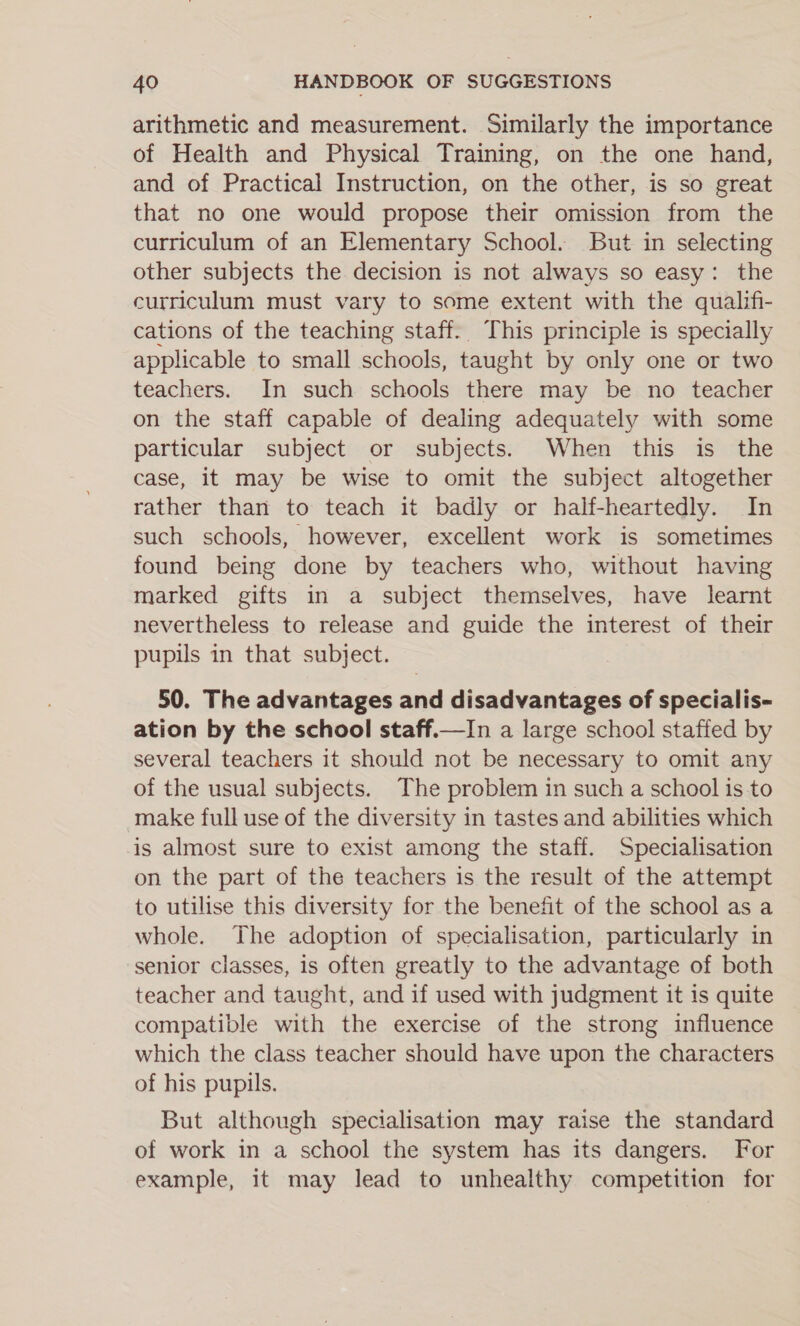 arithmetic and measurement. Similarly the importance of Health and Physical Training, on the one hand, and of Practical Instruction, on the other, is so great that no one would propose their omission from the curriculum of an Elementary School. But in selecting other subjects the decision is not always so easy: the curriculum must vary to some extent with the qualifi- cations of the teaching staff. This principle is specially applicable to small schools, taught by only one or two teachers. In such schools there may be no teacher on the staff capable of dealing adequately with some particular subject or subjects. When this is the case, it may be wise to omit the subject altogether rather than to teach it badly or half-heartedly. In such schools, however, excellent work is sometimes found being done by teachers who, without having marked gifts in a subject themselves, have learnt nevertheless to release and guide the interest of their pupils in that subject. 50. The advantages and disadvantages of specialis- ation by the school staff.—In a large school staffed by several teachers it should not be necessary to omit any of the usual subjects. The problem in such a school is to make full use of the diversity in tastes and abilities which is almost sure to exist among the staff. Specialisation on the part of the teachers is the result of the attempt to utilise this diversity for the benefit of the school as a whole. The adoption of specialisation, particularly in senior classes, is often greatly to the advantage of both teacher and taught, and if used with judgment it is quite compatible with the exercise of the strong influence which the class teacher should have upon the characters of his pupils. But although specialisation may raise the standard of work in a school the system has its dangers. For example, it may lead to unhealthy competition for